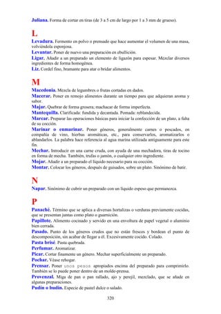 Juliana. Forma de cortar en tiras (de 3 a 5 cm de largo por 1 a 3 mm de grueso).

L
Levadura. Fermento en polvo o prensado que hace aumentar el volumen de una masa,
volviéndola esponjosa.
Levantar. Poner de nuevo una preparación en ebullición.
Ligar. Añadir a un preparado un elemento de ligazón para espesar. Mezclar diversos
ingredientes de forma homogénea.
Liz. Cordel fino, bramante para atar o bridar alimentos.

M
Macedonia. Mezcla de legumbres o frutas cortadas en dados.
Macerar. Poner en remojo alimentos durante un tiempo para que adquieran aroma y
sabor.
Majar. Quebrar de forma grosera; machacar de forma imperfecta.
Mantequilla. Clarificada: fundida y decantada. Pomada: reblandecida.
Marcar. Preparar las operaciones básicas para iniciar la confección de un plato, a falta
de su cocción.
Marinar o enmarinar. Poner géneros, generalmente carnes o pescados, en
compañía de vino, hierbas aromáticas, etc., para conservarlos, aromatizarlos o
ablandarlos. La palabra hace referencia al agua marina utilizada antiguamente para este
fin.
Mechar. Introducir en una carne cruda, con ayuda de una mechadora, tiras de tocino
en forma de mecha. También, trufas o jamón, o cualquier otro ingrediente.
Mojar. Añadir a un preparado el líquido necesario para su cocción.
Montar. Colocar los géneros, después de guisados, sobre un plato. Sinónimo de batir.

N
Napar. Sinónimo de cubrir un preparado con un líquido espeso que permanezca.

P
Panaché. Término que se aplica a diversas hortalizas o verduras previamente cocidas,
que se presentan juntas como plato o guarnición.
Papillote. Alimento cocinado y servido en una envoltura de papel vegetal o aluminio
bien cerrada.
Pasado. Punto de los géneros crudos que no están frescos y bordean el punto de
descomposición, sin acabar de llegar a él. Excesivamente cocido. Colado.
Pasta brisé. Pasta quebrada.
Perfumar. Aromatizar.
Picar. Cortar finamente un género. Mechar superficialmente un preparado.
Pochar. Véase rehogar.
Prensar. Poner unos pesos apropiados encima del preparado para comprimirlo.
También se lo puede poner dentro de un molde-prensa.
Provenzal. Miga de pan o pan rallado, ajo y perejil, mezclado, que se añade en
algunas preparaciones.
Pudín o budín. Especie de pastel dulce o salado.

                                          320
 