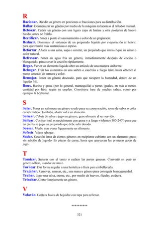 R
Racionar. Dividir un género en porciones o fracciones para su distribución.
Rallar. Desmenuzar un género por medio de la máquina ralladora o el rallador manual.
Rebozar. Cubrir un género con una ligera capa de harina y otra posterior de huevo
batido, antes de freírlo.
Rectificar. Poner a punto el sazonamiento o color de un preparado.
Reducir. Disminuir el volumen de un preparado liquido por evaporación al hervir,
para que resulte más sustancioso o espeso.
Reforzar. Añadir a una salsa, sopa o similar, un preparado que intensifique su sabor o
color natural.
Refrescar. Poner en agua fría un género, inmediatamente después de cocido o
blanqueado, para cortar la cocción rápidamente.
Regar. Verter un elemento liquido obre un articulo de una manera uniforme.
Rehogar. Freír los alimentos en una sartén o cacerola a fuego lento hasta obtener el
punto deseado de ternura y color.
Remojar. Poner un género desecado, para que recupere la humedad, dentro de un
líquido frío.
Roux. Harina y grasa (por lo general, mantequilla) a partes iguales, en más o menos
cantidad por litro, según su empleo. Constituye base de muchas salsas, como por
ejemplo la bechamel.


S
Salar. Poner en salmuera un género crudo para su conservación, toma de sabor o color
característico. También, añadir sal a un alimento.
Salsear. Cubrir de salsa o jugo un género, generalmente al ser servido.
Saltear. Cocinar total o parcialmente con grasa y a fuego violento (180-240º) para que
no pierda su jugo un preparado que debe salir dorado.
Soasar. Medio asar o asar ligeramente un alimento.
Sofreír. Véase rehogar.
Sudar. Cocción lenta de ciertos géneros en recipiente cubierto con un elemento graso
sin adición de líquido. En piezas de carne, hasta que aparezcan las primeras gotas de
jugo.


T
Tamizar. Separar con el tamiz o cedazo las partes gruesas. Convertir en puré un
género sólido, usando un tamiz.
Tornear. Dar forma regular a una hortaliza o fruta para embellecerla.
Trajabar. Remover, amasar, etc., una masa o género para conseguir homogeneidad.
Trabar. Ligar una salsa, crema, etc., por medio de huevos, féculas, etcétera.
Trinchar. Cortar limpiamente un género.

V
Volován. Corteza hueca de hojaldre con tapa para rellenar.


                                    **********

                                         321
 