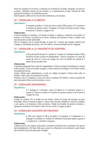 Parte los cogollos en 4 trozos y colócalos en el borde de la fuente. Después, los huevos
cocidos y partidos encima de los tomates, y a continuación, el atún. Encima de todo
agrega las aceitunas y la cebolleta en aros.
Sala al gusto y aliña con la mezcla de la mahonesa y la mostaza.

30 – ENSALADA A LA MENTA
Ingredientes:
                  4 patatas cocidas ½ bote de maíz cocido (200 g aprox.) 2 tomates
                2 lonchas de jamón cocido. Vinagreta: 6 hojas de menta aceite virgen
                  zumo de ½ limón o vinagre sal
Elaboración:
Corta las patatas en lonchas y el tomate en dados o rodajas y colócalos en un plato: el
tomate en el borde y la patata en el centro. Esparce por encima el maíz y dispón unas
tiras de jamón cocido adornando.
Haz la vinagreta con la menta picada, el zumo de ½ limón, que puedes sustituir por
vinagre, 6 cucharadas de aceite y sal. Por último, rocía la ensalada con la vinagreta.

31 – ENSALADA A LA VINAGRETA DE AZAFRÁN
Ingredientes:
                  50 g de jamón de pato ½ pepino 1 tomate 1 lechuga rizada 100 g
                de berros maíz cocido 4 champiñones . Para la vinagreta: 6 cuch. de
                aceite de oliva 2 cuch. de vinagre de vino 6 hebras de azafrán 1
                diente de ajo picado sal.
Elaboración:
Comienza limpiando bien todos los ingredientes. Coloca las hojas de lechuga en circulo
sobre el plato. Corta un tomate en gajos y coloca encima la lechuga. En el centro coloca
un puñado de berros.
Aparte, filetea unos champiñones y corta en rodajas el pepino. Coloca todo sobre el
tomate. Cubre todo con los granos de maíz.
Entonces, haz la vinagreta y rocía con ella la ensalada. Por último, coloca el jamón de
pato haciendo rollitos con las lonchas y sirve.

32 – ENSALADA ARAGONESA
Ingredientes:
                  1 lechuga 1 pimiento verde en juliana 12 aceitunas negras 1
                tomate 2 huevos cocidos 4 lonchas de jamón serrano sal aceite
                vinagre de vino.
Elaboración:
Limpia la verdura. En el fondo de una fuente coloca las hojas de lechuga un poco
troceadas. Parte el tomate en gajos y coloca éstos encima. Después, los huevos pelados
y en cuartos y el pimiento verde en juliana. Añade las lonchas de jamón troceadas y
agrega las aceitunas. Por último, aliña con sal, aceite y vinagre al gusto.

33 – ENSALADA CALIENTE DE PESCADO
Ingredientes:
                  100 g de salmón 100 g de gallo 16 gambas 2 chipirones ½
                lechuga 2 endibias 1 tomate 8 rabanitos pimienta negra en grano
                1 zanahoria ½ cebolla vinagreta .
Elaboración:
Limpia de piel y de espinas el pescado y trocéalo en láminas de un centímetro de grosor
aproximadamente. No hace falta que cuezas los chipirones con antelación, pero tienes
que cortarlos muy finos para que se hagan.
                                          33
 