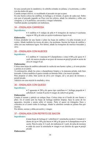 En una cazuela pon la zanahoria y la cebolla cortadas en juliana, y la pimienta, y cubre
con dos dedos de agua.
Cuando rompa a hervir, ve escaldando el pescado sin que se pase.
En una fuente coloca las endibias, la lechuga y el tomate, al gusto de cada cual. Sobre
esto pon el pescado jugando un Poco con los colores, añade los rabanitos y aliña con
vinagreta, o, si lo prefieres, con aceite y vinagre solamente.
También puedes acompañar con mahonesa.

34 – ENSALADA CARIÑOSA
Ingredientes:
                  4 endibias 4 rodajas de piña 8 tronquitos de marisco          aceitunas
                negras 100 g de atún en aceite mahonesa ligera sal.
Elaboración:
Coloca alrededor de una fuente o plato las hojas de endibia y la piña troceada en el
centro. Añade también los trozos de atún y las aceitunas. Sazona las hojas de endibia y
aliña con una mahonesa ligera. Por último, añade los tronquitos de marisco troceados y
sirve.

35 – ENSALADA CON NUECES
Ingredientes:
                  2 endibias 1 manzana 8 champiñones o setas l00 g de queso 2
                cuch. de nueces picadas un poco de mostaza perejil picado aceite de
                oliva vinagre sal.
Elaboración:
Coloca unas hojas de endibia cubriendo la vuelta de una fuente o plato, y el resto pícalas
y ponías en el centro.
A continuación, añade las setas o champiñones limpios y la manzana pelada, todo bien
troceado. Coloca también el queso cortado en láminas finas y las nueces picadas.
Para preparar el aliño, bate aceite de oliva con vinagre, sal y un poco de mostaza y
perejil picado.
Adereza con esta mezcla la ensalada y sirve.

36 – ENSALADA CON QUESO
Ingredientes:
                  2 aguacates 200 g de queso tipo castellano 1 lechuga pequeña          1
                cebolleta 1 tomate aceite vinagre de sidra sal gorda.
Elaboración:
Limpia el tomate y pártelo en rodajas finas. Coloca éstas en el borde de una fuente o
plato. En el centro pon las hojas de lechuga también limpias. Saca la carne de los
aguacates, trocéala y ponía sobre el tomate. Parte el queso en triángulos finos y
colócalos en el centro sobre la lechuga. Añade la cebolleta cortada en juliana fina por
encima.
Por último, sazona y aliña con aceite y vinagre.

37 – ENSALADA CON REFRITO DE BACON
Ingredientes:
                  unas hojas de lechuga 1 cebolleta 1 remolacha cocida 1 tomate 1
                diente de ajo 100 g de bacon 100 g de queso 4 champiñones sal
                aceite. Para la salsa: 2 cuch. de mahonesa 1 cuch. de salsa de mostaza
                  caldo de cocer la remolacha vinagre un chorrito de agua perejil
                picado
Elaboración:
                                           34
 