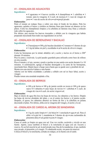 41 – ENSALADA DE AGUACATES
Ingredientes:
                   4 aguacates 4 huevos cocidos 4 champiñones 1 cebolleta 1
                tomate. para la vinagreta: 2 cuch. de mostaza ½ vaso de vinagre de
                jerez 1 vaso de aceite de oliva sal perejil picado.
Elaboración:
Parte el tomate en rodajas finas y cubre con éstas el fondo de los platos. Pela los
aguacates, quítales el hueso y córtalos en láminas finas para formar un abanico en los
platos. Corta los champiñones limpios y la cebolleta en láminas muy finas y colócalo
todo sobre los aguacates.
Por último, pon encima los huevos troceados y alíñalo con la vinagreta que habrás
preparado mezclando bien todos sus ingredientes en un bol.

42 – ENSALADA DE BERENJENAS Y BACALAO
Ingredientes:
                 2 berenjenas 300 g de bacalao desalado 2 tomates 3 dientes de ajo
                 ½ kg de habas sin piel y escaldadas sal aceite de oliva vinagre.
Elaboración:
Corta las berenjenas por la mitad, añádeles sal y aceite y ása1as en el horno a 200 º
durante 10 minutos.
Pica la carne y resérvala. La piel puedes guardarla para utilizarla como base de relleno
en otra ocasión.
Pica el tomate y el ajo, sazona y ponlo a pochar en una sartén con aceite durante 8 o 10
minutos. A continuación, agrega el bacalao desmigado y la carne de las berenjenas,
mezclando bien. Déjalo hacer a fuego suave hasta que se quede seco y pruébalo de sal.
Monta con esta mezcla 4 platos o una fuente.
Adorna con las habas escaldadas y peladas y alíñalo con sal (si hace falta), aceite y
vinagre.
Puedes tomar esta ensalada templada o fría.

43 – ENSALADA DE BERROS
Ingredientes:
                  100 g de berros 100 g de jamón cocido en trozos 100 g de queso
                suave 8 rabanitos unas hojas de treviso 1 cebolleta 2 cuch. de
                vinagre de vino 6 cuch. de aceite virgen sal.
Elaboración:
Bajo el chorro de agua fría lava las hojas de treviso, los rabanitos y los berros. Dispón
las hojas de treviso alrededor del plato, y en el centro los berros y el jamón cocido.
Después, el queso, los rabanitos abiertos en forma de flor y la cebolleta en juliana
decorando el plato. Por último, aliña con la vinagreta del vinagre, el aceite y la sal.

44 – ENSALADA DE CARDO AL AROMA DE MANDARINA
Ingredientes:
                  1 kg de cardo limpio ¼ de brécol 1 remolacha agua sal. Para el
                aliño: la piel de ½ mandarina 2 dientes de ajo una cucharadita de
                pimentón dulce sal gorda aceite vinagre.
Elaboración:
Cuece el cardo ya limpio en agua con sal. Una vez cocido, escúrrelo y sírvelo en una
fuente. Aparte, cuece también el brécol y la remolacha en agua con sal. Escurre y
reserva. En un bol mezcla la sal, la piel picada muy fina de la mandarina, el ajo, también
muy picado, el pimentón y el vinagre. Ve añadiendo aceite, sin parar de remover.
Coloca el brécol y la remolacha, cortada en rodajas, en la fuente con el cardo.
                                           36
 