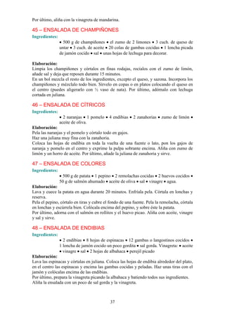 Por último, aliña con la vinagreta de mandarina.

45 – ENSALADA DE CHAMPIÑONES
Ingredientes:
                  500 g de champiñones el zumo de 2 limones 3 cuch. de queso de
                untar 3 cuch. de aceite 20 colas de gambas cocidas 1 loncha picada
                de jamón cocido sal unas hojas de lechuga para decorar.

Elaboración:
Limpia los champiñones y córtalos en finas rodajas, rocíalos con el zumo de limón,
añade sal y deja que reposen durante 15 minutos.
En un bol mezcla el resto de los ingredientes, excepto el queso, y sazona. Incorpora los
champiñones y mézclalo todo bien. Sírvelo en copas o en platos colocando el queso en
el centro (puedes aligerarlo con ½ vaso de nata). Por último, adórnalo con lechuga
cortada en juliana.

46 – ENSALADA DE CÍTRICOS
Ingredientes:
                  2 naranjas 1 pomelo      4 endibias    2 zanahorias    zumo de limón
                aceite de oliva.
Elaboración:
Pela las naranjas y el pomelo y córtalo todo en gajos.
Haz una juliana muy fina con la zanahoria.
Coloca las hojas de endibia en toda la vuelta de una fuente o lato, pon los gajos de
naranja y pomelo en el centro y exprime la pulpa sobrante encima. Aliña con zumo de
limón y un horro de aceite. Por último, añade la juliana de zanahoria y sirve.

47 – ENSALADA DE COLORES
Ingredientes:
                 500 g de patata 1 pepino 2 remolachas cocidas 2 huevos cocidos
                50 g de salmón ahumado aceite de oliva sal vinagre agua.
Elaboración:
Lava y cuece la patata en agua durante 20 minutos. Enfríala pela. Córtala en lonchas y
reserva.
Pela el pepino, córtalo en tiras y cubre el fondo de una fuente. Pela la remolacha, córtala
en lonchas y escúrrela bien. Colócala encima del pepino, y sobre éste la patata.
Por último, adorna con el salmón en rollitos y el huevo picao. Aliña con aceite, vinagre
y sal y sirve.

48 – ENSALADA DE ENDIBIAS
Ingredientes:
                  2 endibias 8 hojas de espinacas 12 gambas o langostinos cocidos
                1 loncha de jamón cocido un poco gordita sal gorda. Vinagreta: aceite
                  vinagre sal 2 hojas de albahaca perejil picado
Elaboración:
Lava las espinacas y córtalas en juliana. Coloca las hojas de endibia alrededor del plato,
en el centro las espinacas y encima las gambas cocidas y peladas. Haz unas tiras con el
jamón y colócalas encima de las endibias.
Por último, prepara la vinagreta picando la albahaca y batiendo todos sus ingredientes.
Aliña la ensalada con un poco de sal gorda y la vinagreta.



                                            37
 