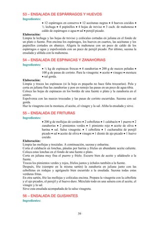 53 – ENSALADA DE ESPÁRRAGOS Y HUEVOS
Ingredientes:
                  12 espárragos en conserva 12 aceitunas negras 4 huevos cocidos
                ½ lechuga 4 pepinillos 4 hojas de treviso 3 cuch. de mahonesa
                caldo de espárragos o agua sal perejil picado.
Elaboración:
Limpia la lechuga y las hojas de treviso y colócalas cortadas en juliana en el fondo de
un plato o fuente. Pon encima los espárragos, los huevos en cuartos, las aceitunas y los
pepinillos cortados en abanico. Alígera la mahonesa con un poco de caldo de los
espárragos o agua y espolvoréala con un poco de perejil picado. Por último, sazona la
ensalada y alíñala con la mahonesa.

54 – ENSALADA DE ESPINACAS Y ZANAHORIAS
Ingredientes:
                  ½ kg de espinacas frescas 4 zanahorias 200 g de nueces peladas
                100 g de pasas de corinto. Para la vinagreta: aceite vinagre mostaza
                 sal gorda.
Elaboración:
Limpia y trocea las espinacas (si la hoja es pequeña no hace falta trocearías). Pela y
corta en juliana fina las zanahorias y pon en remojo las pasas en un poco de agua tibia.
Coloca las hojas de espinacas en los bordes de una fuente o plato y la zanahoria en el
centro.
Espolvorea con las nueces troceadas y las pasas de corinto escurridas. Sazona con sal
gorda.
Haz la vinagreta con la mostaza, el aceite, el vinagre y la sal. Aliña la ensalada y sirve.

55 – ENSALADA DE FRITURAS
Ingredientes:
                  200 g de mollejas de cordero 2 cebolletas 1 calabacín 1 puerro 2
                zanahorias 2 pimientos verdes 1 pimiento rojo aceite de oliva
                harina sal. Salsa vinagreta: 1 cebolleta 1 cucharadita de perejil
                picado sal aceite de oliva vinagre 1 diente de ajo picado 1 huevo
                cocido.
Elaboración:
Limpia las mollejas y trocéalas. A continuación, sazona y enharina.
Corta el calabacín en lonchas, pásalas por harina y fríelas en abundante aceite caliente.
Coloca estas lonchas en el fondo de una fuente o plato.
Corta en juliana muy fina el puerro y fríelo. Escurre bien de aceite y añádeselo a la
fuente.
Trocea los pimientos verdes y rojos, fríelos juntos y échalos también a la fuente.
Después, fríe (siempre en la misma sartén) la zanahoria en juliana junto con las
cebolletas en rodajas y agrégaselo bien escurrido a la ensalada. Sazona todas estas
verduras fritas.
En otra sartén, fríe las mollejas y colócalas encima. Prepara la vinagreta con la cebolleta
y el ajo picados, el perejil y el huevo duro. Mézclalo todo en una salsera con el aceite, el
vinagre y la sal.
Sirve esta ensalada acompañada de la salsa vinagreta.

56 – ENSALADA DE GUISANTES
Ingredientes:



                                            39
 