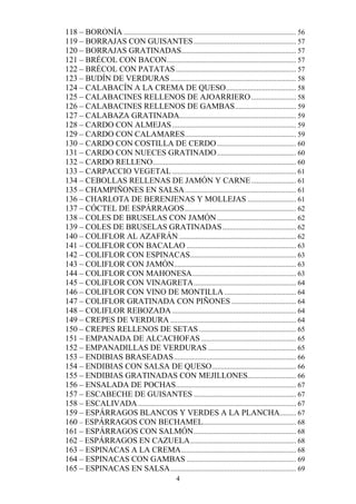 118 – BORONÍA ................................................................................................ 56
119 – BORRAJAS CON GUISANTES ......................................................... 57
120 – BORRAJAS GRATINADAS................................................................ 57
121 – BRÉCOL CON BACON........................................................................ 57
122 – BRÉCOL CON PATATAS ................................................................... 57
123 – BUDÍN DE VERDURAS ...................................................................... 58
124 – CALABACÍN A LA CREMA DE QUESO ....................................... 58
125 – CALABACINES RELLENOS DE AJOARRIERO ......................... 58
126 – CALABACINES RELLENOS DE GAMBAS .................................. 59
127 – CALABAZA GRATINADA................................................................. 59
128 – CARDO CON ALMEJAS ..................................................................... 59
129 – CARDO CON CALAMARES.............................................................. 59
130 – CARDO CON COSTILLA DE CERDO ............................................ 60
131 – CARDO CON NUECES GRATINADO ............................................ 60
132 – CARDO RELLENO................................................................................ 60
133 – CARPACCIO VEGETAL ..................................................................... 61
134 – CEBOLLAS RELLENAS DE JAMÓN Y CARNE ......................... 61
135 – CHAMPIÑONES EN SALSA .............................................................. 61
136 – CHARLOTA DE BERENJENAS Y MOLLEJAS ........................... 61
137 – CÓCTEL DE ESPÁRRAGOS .............................................................. 62
138 – COLES DE BRUSELAS CON JAMÓN ............................................ 62
139 – COLES DE BRUSELAS GRATINADAS ......................................... 62
140 – COLIFLOR AL AZAFRÁN ................................................................. 62
141 – COLIFLOR CON BACALAO ............................................................. 63
142 – COLIFLOR CON ESPINACAS........................................................... 63
143 – COLIFLOR CON JAMÓN.................................................................... 63
144 – COLIFLOR CON MAHONESA.......................................................... 63
145 – COLIFLOR CON VINAGRETA ......................................................... 64
146 – COLIFLOR CON VINO DE MONTILLA ........................................ 64
147 – COLIFLOR GRATINADA CON PIÑONES .................................... 64
148 – COLIFLOR REBOZADA ..................................................................... 64
149 – CREPES DE VERDURA ...................................................................... 64
150 – CREPES RELLENOS DE SETAS ...................................................... 65
151 – EMPANADA DE ALCACHOFAS ..................................................... 65
152 – EMPANADILLAS DE VERDURAS ................................................. 65
153 – ENDIBIAS BRASEADAS .................................................................... 66
154 – ENDIBIAS CON SALSA DE QUESO ............................................... 66
155 – ENDIBIAS GRATINADAS CON MEJILLONES........................... 66
156 – ENSALADA DE POCHAS................................................................... 67
157 – ESCABECHE DE GUISANTES ......................................................... 67
158 – ESCALIVADA ........................................................................................ 67
159 – ESPÁRRAGOS BLANCOS Y VERDES A LA PLANCHA ......... 67
160 – ESPÁRRAGOS CON BECHAMEL.................................................... 68
161 – ESPÁRRAGOS CON SALMÓN ......................................................... 68
162 – ESPÁRRAGOS EN CAZUELA ........................................................... 68
163 – ESPINACAS A LA CREMA ................................................................ 68
164 – ESPINACAS CON GAMBAS ............................................................. 69
165 – ESPINACAS EN SALSA ...................................................................... 69
                                                    4
 