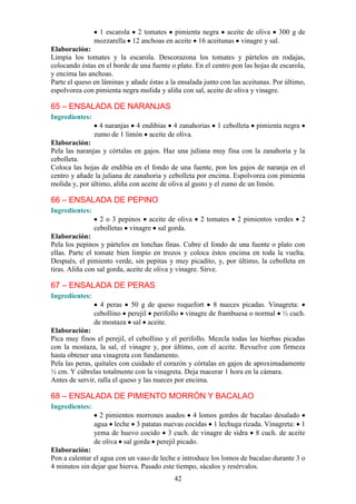 1 escarola 2 tomates pimienta negra aceite de oliva 300 g de
                mozzarella 12 anchoas en aceite 16 aceitunas vinagre y sal.
Elaboración:
Limpia los tomates y la escarola. Descorazona los tomates y pártelos en rodajas,
colocando éstas en el borde de una fuente o plato. En el centro pon las hojas de escarola,
y encima las anchoas.
Parte el queso en láminas y añade éstas a la ensalada junto con las aceitunas. Por último,
espolvorea con pimienta negra molida y aliña con sal, aceite de oliva y vinagre.

65 – ENSALADA DE NARANJAS
Ingredientes:
                  4 naranjas 4 endibias 4 zanahorias      1 cebolleta   pimienta negra
                zumo de 1 limón aceite de oliva.
Elaboración:
Pela las naranjas y córtalas en gajos. Haz una juliana muy fina con la zanahoria y la
cebolleta.
Coloca las hojas de endibia en el fondo de una fuente, pon los gajos de naranja en el
centro y añade la juliana de zanahoria y cebolleta por encima. Espolvorea con pimienta
molida y, por último, aliña con aceite de oliva al gusto y el zumo de un limón.

66 – ENSALADA DE PEPINO
Ingredientes:
                  2 o 3 pepinos aceite de oliva     2 tomates     2 pimientos verdes     2
                cebolletas vinagre sal gorda.
Elaboración:
Pela los pepinos y pártelos en lonchas finas. Cubre el fondo de una fuente o plato con
ellas. Parte el tomate bien limpio en trozos y coloca éstos encima en toda la vuelta.
Después, el pimiento verde, sin pepitas y muy picadito, y, por último, la cebolleta en
tiras. Aliña con sal gorda, aceite de oliva y vinagre. Sirve.

67 – ENSALADA DE PERAS
Ingredientes:
                  4 peras 50 g de queso roquefort 8 nueces picadas. Vinagreta:
                cebollino perejil perifollo vinagre de frambuesa o normal ½ cuch.
                de mostaza sal aceite.
Elaboración:
Pica muy finos el perejil, el cebollino y el perifollo. Mezcla todas las hierbas picadas
con la mostaza, la sal, el vinagre y, por último, con el aceite. Revuelve con firmeza
hasta obtener una vinagreta con fundamento.
Pela las peras, quítales con cuidado el corazón y córtalas en gajos de aproximadamente
½ cm. Y cúbrelas totalmente con la vinagreta. Deja macerar 1 hora en la cámara.
Antes de servir, ralla el queso y las nueces por encima.

68 – ENSALADA DE PIMIENTO MORRÓN Y BACALAO
Ingredientes:
                  2 pimientos morrones asados 4 lomos gordos de bacalao desalado
                agua leche 3 patatas nuevas cocidas 1 lechuga rizada. Vinagreta: 1
                yema de huevo cocido 3 cuch. de vinagre de sidra 8 cuch. de aceite
                de oliva sal gorda perejil picado.
Elaboración:
Pon a calentar el agua con un vaso de leche e introduce los lomos de bacalao durante 3 o
4 minutos sin dejar que hierva. Pasado este tiempo, sácalos y resérvalos.
                                           42
 