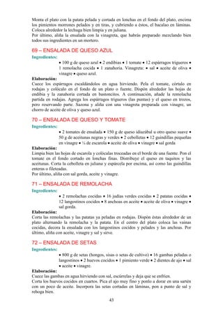 Monta el plato con la patata pelada y cortada en lonchas en el fondo del plato, encima
los pimientos morrones pelados y en tiras, y cubriendo a éstos, el bacalao en láminas.
Coloca alrededor la lechuga bien limpia y en juliana.
Por último, aliña la ensalada con la vinagreta, que habrás preparado mezclando bien
todos sus ingredientes en un mortero.

69 – ENSALADA DE QUESO AZUL
Ingredientes:
                  100 g de queso azul 2 endibias 1 tomate 12 espárragos trigueros
                1 remolacha cocida 1 zanahoria. Vinagreta: sal aceite de oliva
                vinagre queso azul.
Elaboración:
Cuece los espárragos escaldándolos en agua hirviendo. Pela el tomate, córtalo en
rodajas y colócalo en el fondo de un plato o fuente. Dispón alrededor las hojas de
endibia y la zanahoria cortada en bastoncitos. A continuación, añade la remolacha
partida en rodajas. Agrega los espárragos trigueros (las puntas) y el queso en trozos,
pero reservando parte. Sazona y aliña con una vinagreta preparada con vinagre, un
chorro de aceite de oliva y queso azul.

70 – ENSALADA DE QUESO Y TOMATE
Ingredientes:
                  2 tomates de ensalada 150 g de queso idiazábal u otro queso suave
                50 g de aceitunas negras y verdes 2 cebolletas 12 guindillas pequeñas
                en vinagre ¼ de escarola aceite de oliva vinagre sal gorda
Elaboración:
Limpia bien las hojas de escarola y colócalas troceadas en el borde de una fuente. Pon el
tomate en el fondo cortado en lonchas finas. Distribuye el queso en taquitos y las
aceitunas. Corta la cebolleta en juliana y espárcela por encima, así como las guindillas
enteras o fileteadas.
Por último, aliña con sal gorda, aceite y vinagre.

71 – ENSALADA DE REMOLACHA
Ingredientes:
                  2 remolachas cocidas 16 judías verdes cocidas 2 patatas cocidas
                12 langostinos cocidos 8 anchoas en aceite aceite de oliva vinagre
                sal gorda.
Elaboración:
Corta las remolachas y las patatas ya peladas en rodajas. Dispón éstas alrededor de un
plato alternando la remolacha y la patata. En el centro del plato coloca las vainas
cocidas, decora la ensalada con los langostinos cocidos y pelados y las anchoas. Por
último, aliña con aceite, vinagre y sal y sirve.

72 – ENSALADA DE SETAS
Ingredientes:
                  800 g de setas (hongos, sisas o setas de cultivo) 16 gambas peladas o
                langostinos 2 huevos cocidos 1 pimiento verde 2 dientes de ajo sal
                  aceite vinagre.
Elaboración:
Cuece las gambas en agua hirviendo con sal, escúrrelas y deja que se enfríen.
Corta los huevos cocidos en cuartos. Pica el ajo muy fino y ponlo a dorar en una sartén
con un poco de aceite. Incorpora las setas cortadas en láminas, pon a punto de sal y
rehoga bien.
                                           43
 