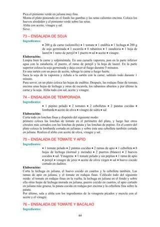 Pica el pimiento verde en juliana muy fina.
Monta el plato poniendo en el fondo las gambas y las setas calientes encima. Coloca los
huevos alrededor y el pimiento verde sobre las setas.
Aliña con aceite, vinagre y sal.
Sirve.

73 – ENSALADA DE SOJA
Ingredientes:
                  200 g de carne (solomillo) 1 tomate 1 endibia 1 lechuga 200 g
                de soja germinada 1 escarola 8 rabanitos 1 zanahoria 1 hoja de
                laurel 1 ramo de perejil 1 puerro sal aceite vinagre.
Elaboración:
Limpia bien la carne y salpiméntala. En una cazuela vaporera, pon en la parte inferior
agua con la zanahoria, el puerro, el ramo de perejil y la hoja de laurel. En la parte
superior coloca la soja germinada y deja cocer al fuego durante 5 minutos.
En una sartén con un poco de aceite, rehoga la carne a fuego fuerte.
Saca la soja de la vaporera y échala a la sartén con la carne; saltéalo todo durante 1
minuto.
Para servir, en un plato coloca las hojas de endibia. Después, las rodajas finas de tomate,
encima unas hojas de lechuga y otras de escarola, los rabanitos abiertos y por último la
carne y la soja. Aliña todo con sal, aceite y vinagre.

74 – ENSALADA DE TEMPORADA
Ingredientes:
                  1 pepino pelado 2 tomates 2 cebolletas             2 patatas cocidas
                lombarda aceite de oliva vinagre de sidra sal
Elaboración:
Corta todo en lonchas finas y dispónlo del siguiente modo:
primero coloca las lonchas de tomate en el perímetro del plato, y luego haz otros
círculos más cerrados con las lonchas de patata y las lonchas de pepino. En el centro del
plato coloca la lombarda cortada en julianas y sobre ésta una cebolleta también cortada
en juliana. Realiza el aliño con aceite de oliva, vinagre y sal.

75 – ENSALADA DE TOMATE Y APIO
Ingredientes:
                  1 tomate pelado 2 patatas cocidas 2 ramas de apio 1 cebolleta 8
                hojas de lechuga (normal y morada) 2 puerros (blanco) 2 huevos
                cocidos sal. Vinagreta: 1 tomate pelado y sin pepitas 1 rama de apio
                  perejil vinagre de jerez aceite de oliva virgen sal huevo cocido
                cortado en daditos.
Elaboración:
Corta la lechuga en juliana, el huevo cocido en cuartos y la cebolleta también. Las
ramas de apio en juliana, y el tomate en rodajas finas. Colócalo todo del siguiente
modo: el tomate en rodajas finas en la vuelta, la lechuga en juliana en el fondo y sobre
ella otras hojas de lechuga morada en juliana, puerro cocido en cuartos, el apio cortado
en juliana más gruesa, la patata cocida en rodajas por encima y la cebolleta fina sobre la
patata.
Por último, sala y aliña con los ingredientes de la vinagreta picados y mezcla con el
aceite y el vinagre.

76 – ENSALADA DE TOMATE Y BACALAO
Ingredientes:

                                           44
 