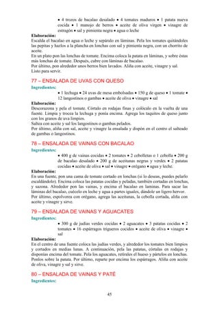 4 trozos de bacalao desalado 4 tomates maduros 1 patata nueva
                cocida    1 manojo de berros    aceite de oliva virgen vinagre de
                estragón sal y pimienta negra agua o leche
Elaboración:
Escalda el bacalao en agua o leche y sepáralo en láminas. Pela los tomates quitándoles
las pepitas y hazlos a la plancha en lonchas con sal y pimienta negra, con un chorrito de
aceite.
En un plato pon las lonchas de tomate. Encima coloca la patata en láminas, y sobre éstas
más lonchas de tomate. Después, cubre con láminas de bacalao.
Por último, pon alrededor unos berros bien lavados. Aliña con aceite, vinagre y sal.
Listo para servir.

77 – ENSALADA DE UVAS CON QUESO
Ingredientes:
                 1 lechuga 24 uvas de mesa embolsadas 150 g de queso           1 tomate
                12 langostinos o gambas aceite de oliva vinagre sal
Elaboración:
Descorazona y pela el tomate. Córtalo en rodajas finas y colócalo en la vuelta de una
fuente. Limpia y trocea la lechuga y ponía encima. Agrega los taquitos de queso junto
con los granos de uva limpios.
Saltea con aceite y sal los langostinos o gambas pelados.
Por último, aliña con sal, aceite y vinagre la ensalada y dispón en el centro el salteado
de gambas o langostinos.

78 – ENSALADA DE VAINAS CON BACALAO
Ingredientes:
                  400 g de vainas cocidas 2 tomates 2 cebolletas o 1 cebolla 200 g
                de bacalao desalado 200 g de aceitunas negras y verdes 2 patatas
                cocidas aceite de oliva sal vinagre orégano agua y leche.
Elaboración:
En una fuente, pon una cama de tomate cortado en lonchas (si lo deseas, puedes pelarlo
escaldándolo). Encima coloca las patatas cocidas y peladas, también cortadas en lonchas,
y sazona. Alrededor pon las vainas, y encima el bacalao en laminas. Para sacar las
láminas del bacalao, cuécelo en leche y agua a partes iguales, dándole un ligero hervor.
Por último, espolvorea con orégano, agrega las aceitunas, la cebolla cortada, aliña con
aceite y vinagre y sirve.

79 – ENSALADA DE VAINAS Y AGUACATES
Ingredientes:
                  300 g de judías verdes cocidas 2 aguacates 3 patatas cocidas 2
                tomates 16 espárragos trigueros cocidos aceite de oliva vinagre
                sal
Elaboración:
En el centro de una fuente coloca las judías verdes, y alrededor los tomates bien limpios
y cortados en medias lunas. A continuación, pela las patatas, córtalas en rodajas y
disponías encima del tomate. Pela los aguacates, retírales el hueso y pártelos en lonchas.
Ponlos sobre la patata. Por último, reparte por encima los espárragos. Aliña con aceite
de oliva, vinagre y sal y sirve.

80 – ENSALADA DE VAINAS Y PATÉ
Ingredientes:


                                           45
 