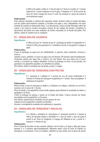 400 g de judías verdes 1 lata de paté 2 huevos cocidos 1 tomate
                (adorno) 1 limón (adorno) sal agua. Vinagreta: 2 dl de aceite de
                oliva 2 dl de vinagre de vino 1 cuch. de mostaza 1 pizca de azúcar
                sal pimienta negra.
Elaboración:
Esta sabrosa ensalada se elabora del siguiente modo: primero cubre el fondo del plato
con las judías (previamente cortadas y rociadas con agua y sal), rodeándolas con unas
lonchas de tomate no demasiado finas. A continuación, coloca el paté fileteado sobre las
vainas y los huevos cocidos troceados encima de las rodajas de tomate. Completa la
decoración del plato con unas rodajitas de limón colocadas en el borde del plato. Por
último, saltea la verdura con la vinagreta.

81 – ENSALADA DE VALENCIA
Ingredientes:
                  200 g de arroz 1 diente de ajo 1 pechuga de pollo 4 pepinillos 1
                tomate 100 g de guisantes 1 cebolleta aceite sal gorda vinagre
                agua
Elaboración:
Cuece la pechuga en agua con sal, añadiéndole, si quieres, unas verduritas. Escurre y
reserva.
Apartes cuece, también, el arroz en agua con sal durante 20 minutos aproximadamente.
Escúrrelo, pásalo por agua fría y reserva. En una fuente, haz una cama con el arroz
cocido y el tomate en rodajas alrededor. Coloca la pechuga en tiras, el ajo picado, los
guisantes, los pepinillos picados y la cebolleta en juliana.
Por último, aliña la ensalada con sal gorda, aceite y vinagre.

82 – ENSALADA DE VERDURAS CON FRUTAS
Ingredientes:
                  1 manzana 1 plátano ½ racimo de uva de mesa embolsada 2
                tomates 4 hojas de lechuga 8 pepinillos ½ limón. Para acompañar:
                mahonesa requesón
Elaboración:
Pela la fruta. Corta la manzana en dados y el plátano en rodajas, colócalos en un bol y
rocíalos con el zumo de ½ limón.
Pica el tomate y los pepinillos (reservando algunos para adornar la ensalada) en dados y
agrégalos a la fruta.
Corta la lechuga en juliana y ponía en el fondo del plato. Coloca encima las frutas
mezcladas con los pepinillos y el tomate.
Por último, espolvorea la ensalada con los granos de uva.
Adorna con los pepinillos cortados en láminas.
Sazona y acompaña la ensalada con mahonesa y requesón.

83 – ENSALADA DE VERDURAS Y BACALAO
Ingredientes:
                  1 cebolla o cebolleta 1 berenjena 1 pimiento morrón 1 tomate
                300 g de bacalao limpio y desalado 1 vaso de leche y otro de agua
                aceite sal. Para la vinagreta: vinagre de Módena sal y aceite 1
                tomate ½ diente de ajo
Elaboración:
Pon el lomo de bacalao en una cazuela cubierto con la leche y el agua y deja que cueza
durante 2 o 3 minutos aproximadamente. Mientras tanto, corta en tiras la cebolla, la
berenjena y el pimiento. Una vez salados, saltéalos en una sartén con un poco de aceite
                                          46
 