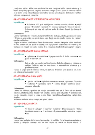 y deja que poche. Aliña estas verduras con una vinagreta hecha con un tomate y ½
diente de ajo muy picados, un poco de aceite, vinagre y sal. Coloca la cama de verdura
en el plato, sobre ésta el bacalao laminado y encima unos taquitos de tomate, y alíñalo
todo con otro poco de vinagreta.

84 – ENSALADA DE VIEIRAS CON MOLLEJAS
Ingredientes:
                  8 vieiras 100 g de mollejas de cordero aceite harina perejil
                picado 1 tomate 1 escarola 4 hojas de lechuga 2 hojas de treviso
                2 dientes de ajo sal 8 cuch. de aceite de oliva 3 cuch. de vinagre de
                jerez
Elaboración:
Limpia bien todas las verduras. Limpia también las mollejas, sálalas, pásalas por harina
y fríelas en una sartén con aceite junto a un diente de ajo picado. Limpia las vieiras y
córtalas en láminas.
Dispón la verdura cubriendo el fondo de una fuente y sazona. Después, saltea las vieiras
en otra sartén con un poco de aceite y un ajo picado. Espolvorea las vieiras y las
mollejas con perejil. Colócalas encima de la verdura y alíñalo todo con aceite y vinagre.

85 – ENSALADA DE ZANAHORIAS
Ingredientes:
                  2 plátanos 3 zanahorias        1 yogur natural   1 limón en zumo     una
                pizca de azúcar sal.
Elaboración:
                Pela y ralla las zanahorias bien limpias. Pela los plátanos y córtalos en
                rodajas. Colócalo todo en una fuente: la zanahoria en el centro y el
                plátano alrededor.
Mezcla el yogur con el zumo de limón, un pellizco de azúcar y un poco de sal. Aliña
con esta salsa la ensalada y sirve.

86 – ENSALADA JUAN MARI
Ingredientes:
                  2 patatas cocidas 4 pimientos morrones asados y pelados 2 tomates
                  1 cebolleta 1 pimiento verde 1 diente de ajo aceite de oliva
                vinagre sal gorda
Elaboración:
Limpia los tomates y pártelos en rodajas colocando éstas en el fondo de una fuente.
Después, añade la patata pelada y en lonchas. Sazona con sal gorda. A continuación,
pon los pimientos rojos y el verde en tiras finas; y por último, la cebolleta y el ajo bien
picados.
Aliña con aceite de oliva, vinagre, sal gorda y listo.

87 – ENSALADA MIXTA
Ingredientes:
                  8 hojas de lechuga ½ escarola 1 endibia 2 huevos cocidos 100 g
                de atún en conserva 12 aceitunas 2 patatas cocidas aceite vinagre
                 sal.

Elaboración:
Limpia bien las hojas de lechuga, la escarola y la endibia. Corta las patatas peladas en
rodajas y después colócalo todo en una fuente de servir de forma alterna. A


                                            47
 