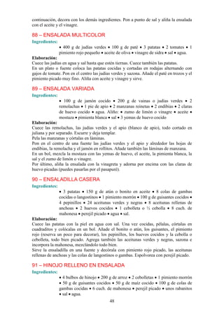 continuación, decora con los demás ingredientes. Pon a punto de sal y aliña la ensalada
con el aceite y el vinagre.

88 – ENSALADA MULTICOLOR
Ingredientes:
                  400 g de judías verdes 100 g de paté 3 patatas 2 tomates 1
                pimiento rojo pequeño aceite de oliva vinagre de sidra sal agua.
Elaboración:
Cuece las judías en agua y sal hasta que estén tiernas. Cuece también las patatas.
En un plato o fuente coloca las patatas cocidas y cortadas en rodajas alternando con
gajos de tomate. Pon en el centro las judías verdes y sazona. Añade el paté en trozos y el
pimiento picado muy fino. Aliña con aceite y vinagre y sirve.

89 – ENSALADA VARIADA
Ingredientes:
                  100 g de jamón cocido    200 g de vainas o judías verdes     2
                remolachas 1 pie de apio 2 manzanas reinetas 2 endibias 2 claras
                de huevo cocido agua. Aliño: zumo de limón o vinagre aceite
                mostaza pimienta blanca sal 3 yemas de huevo cocido
Elaboración:
Cuece las remolachas, las judías verdes y el apio (blanco de apio), todo cortado en
juliana y por separado. Escurre y deja templar.
Pela las manzanas y córtalas en láminas.
Pon en el centro de una fuente las judías verdes y el apio y alrededor las hojas de
endibias, la remolacha y el jamón en rollitos. Añade también las láminas de manzana.
En un bol, mezcla la mostaza con las yemas de huevo, el aceite, la pimienta blanca, la
sal y el zumo de limón o vinagre.
Por último, aliña la ensalada con la vinagreta y adorna por encima con las claras de
huevo picadas (puedes pasarlas por el pasapuré).

90 – ENSALADILLA CASERA
Ingredientes:
                  3 patatas 150 g de atún o bonito en aceite 8 colas de gambas
                cocidas o langostinos 1 pimiento morrón 100 g de guisantes cocidos
                4 pepinillos 24 aceitunas verdes y negras 8 aceitunas rellenas de
                anchoas 2 huevos cocidos 1 cebolleta o ½ cebolla 8 cuch. de
                mahonesa perejil picado agua sal.
Elaboración:
Cuece las patatas con la piel en agua con sal. Una vez cocidas, pélalas, córtalas en
cuadraditos y colócalas en un bol. Añade el bonito o atún, los guisantes, el pimiento
rojo (reserva un poco para decorar), los pepinillos, los huevos cocidos y la cebolla o
cebolleta, todo bien picado. Agrega también las aceitunas verdes y negras, sazona e
incorpora la mahonesa, mezclándolo todo bien.
Sirve la ensaladilla en una fuente y decórala con pimiento rojo picado, las aceitunas
rellenas de anchoas y las colas de langostinos o gambas. Espolvorea con perejil picado.

91 – HINOJO RELLENO EN ENSALADA
Ingredientes:
                  4 bulbos de hinojo 200 g de arroz 2 cebolletas 1 pimiento morrón
                  50 g de guisantes cocidos 50 g de maíz cocido 100 g de colas de
                gambas cocidas 6 cuch. de mahonesa perejil picado unos rabanitos
                  sal agua.
                                           48
 