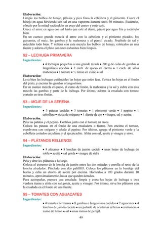 Elaboración:
Limpia los bulbos de hinojo, pélalos y pica finos la cebolleta y el pimiento. Cuece el
hinojo en agua hirviendo con sal en una vaporera durante unos 30 minutos. Escúrrelo,
córtalo por la mitad vaciándolo un poco del centro y resérvalo.
Cuece el arroz en agua con sal hasta que esté al dente, pásalo por agua fría y escúrrelo
bien.
En un cuenco grande mezcla el arroz con la cebolleta y el pimiento picados, los
guisantes, el maíz, las gambas y la mahonesa y el perejil picado. Pruébalo de sal y
mézclalo todo bien. Y rellena con esta mezcla los bulbos de hinojo, colócalos en una
fuente y adorna el plato con unos rabanitos bien limpios.

92 – LECHUGA PRIMAVERA
Ingredientes:
                  4 lechugas pequeñas o una grande rizada 200 g de colas de gambas o
                langostinos cocidos 2 cuch. de queso en crema 1 cuch. de salsa
                mahonesa 1 tomate ½ limón en zumo sal
Elaboración:
Lava bien las lechugas quitándoles las hojas que estén feas. Coloca las hojas en el fondo
del plato, y encima las gambas o langostinos.
En un cuenco mezcla el queso, el zumo de limón, la mahonesa y la sal y cubre con esta
mezcla las gambas y parte de la lechuga. Por último, adorna la ensalada con tomate
cortado en tiras finitas.

93 – MOJE DE LA SERENA
Ingredientes:
                  3 patatas cocidas 3 tomates 1 pimiento verde 1 pepino                 1
                cebolleta pizca de orégano 1 diente de ajo vinagre, sal y aceite.
Elaboración:
Pela las patatas y el pepino. Córtalos junto con el tomate en tacos.
Coloca las patatas en el fondo de una ensaladera o fuente. Pon encima el tomate,
espolvorea con orégano y añade el pepino. Por último, agrega el pimiento verde y la
cebolleta cortados en juliana y el ajo picadito. Aliña con sal, aceite y vinagre y sirve.

94 – PLÁTANOS RELLENOS
Ingredientes:
                  8 plátanos 8 lonchas de jamón cocido         unas hojas de lechuga de
                roble aceite sal gorda vinagre de sidra
Elaboración:
Pela y abre los plátanos a lo largo.
Coloca el extremo de la loncha de jamón entre las dos mitades y enrolla el resto de la
loncha alrededor. Pínchalo con dos palillO5. Coloca los plátanos en la bandeja del
horno y echa un chorro de aceite por encima. Hornéalos a 190 grados durante 10
minutos, aproximadamente, hasta que queden dorados.
Para acompañar, prepara una ensalada: limpia y corta las hojas de lechuga u otra
verdura tierna y aliña con sal gorda, aceite y vinagre. Por último, sirve los plátanos con
la ensalada en el fondo de una fuente.

95 – TOMATES CON AGUACATES
Ingredientes:
                  4 tomates hermosos 8 gambas o langostinos cocidos 2 aguacates 4
                lonchas de jamón cocido un puñado de aceitunas rellenas mahonesa
                zumo de limón sal unas ramas de perejil.
                                           49
 