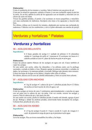Elaboración:
Corta el sombrerito de los tomates y vacíalos. Sala el interior con una pizca de sal.
Corta por la mitad los aguacates, quítales el hueso y con una cucharilla separa la piel de
la carne. En un bol, aplasta la carne de los aguacates con un tenedor y mézclala con un
chorro de zumo de limón.
Trocea las gambas peladas, el jamón y las aceitunas en trozos pequeñitos y mézclalos
con unas cucharadas de mahonesa. Incorpora esta masa a los aguacates y mezcla todo
bien.
Por último, rellena con la mezcla los tomates, añadiendo por encima una cucharada de
mahonesa. Cúbrelos con los sombreritos y sirve el plato adornado con ramitas de perejil.




Verduras y hortalizas * Patatas

Verduras y hortalizas
96 – ACELGAS BELLAVISTA
Ingredientes:
                  4 hojas grandes de acelga 1 puñado de piñones 16 almendras
                saladas 1 pechuga de pollo 1 manzana 16 aceitunas sin hueso 1
                cebolla cortada en aros 1 plato de harina aceite sal agua
Elaboración:
Cuece las pencas (partes blancas de las acelgas) en agua con sal. Cuece también al
vapor las acelgas.
En una sartén con aceite, saltea las almendras y los piñones junto con la pechuga
sazonada y cortada en dados o tiras. Después agrega las pencas escurridas y cortadas en
dados, las aceitunas y la manzana pelada y troceada. Rehoga todo durante unos minutos.
Coloca las hojas de acelgas en los platos y dispón sobre ellas el relleno.
Por último, decora con los aros de cebolla enharinados y fritos en aceite bien caliente.

97 – ACELGAS CON ANCHOAS
Ingredientes:
                  1 kg de acelgas 1 cabeza de ajo 1 cebolleta picada fina      12 filetes
                de anchoa en lata aceite de oliva agua y sal
Elaboración:
Corta las acelgas en trozos de unos 3 centímetros aproximadamente y cuécelas en agua
con sal junto con la cabeza de ajo, sin pelar. Una vez cocido, escurre las acelgas y
reserva. Pela la cabeza de ajo y haz puré con ella.
En una sartén con aceite, pocha la cebolleta picada. Cuando esté dorada, agrega el puré
de ajo. Rehoga y añade las anchoas picadas, removiendo hasta incorporar las acelgas.
Calienta bien, prueba de sal y sirve.

98 – ACELGAS EN ADOBO
Ingredientes:
                  1,5 kg de acelgas aceite 1 huevo cocido 2 cuch. de vinagre            1
                cuch. de pimentón miga de pan ajo pimienta sal agua
Elaboración:
Lava las acelgas. Pica en trozos menudillos los tallos y las hojas.


                                            50
 
