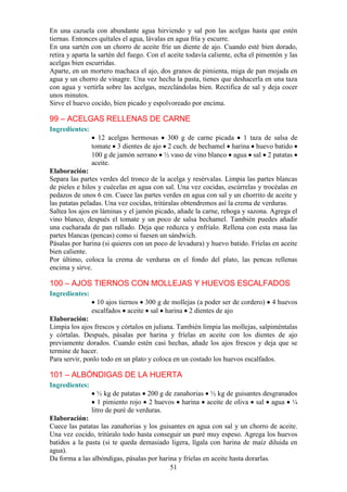 En una cazuela con abundante agua hirviendo y sal pon las acelgas hasta que estén
tiernas. Entonces quítales el agua, lávalas en agua fría y escurre.
En una sartén con un chorro de aceite fríe un diente de ajo. Cuando esté bien dorado,
retira y aparta la sartén del fuego. Con el aceite todavía caliente, echa el pimentón y las
acelgas bien escurridas.
Aparte, en un mortero machaca el ajo, dos granos de pimienta, miga de pan mojada en
agua y un chorro de vinagre. Una vez hecha la pasta, tienes que deshacerla en una taza
con agua y vertirla sobre las acelgas, mezclándolas bien. Rectifica de sal y deja cocer
unos minutos.
Sirve el huevo cocido, bien picado y espolvoreado por encima.

99 – ACELGAS RELLENAS DE CARNE
Ingredientes:
                  12 acelgas hermosas 300 g de carne picada 1 taza de salsa de
                tomate 3 dientes de ajo 2 cuch. de bechamel harina huevo batido
                100 g de jamón serrano ½ vaso de vino blanco agua sal 2 patatas
                aceite.
Elaboración:
Separa las partes verdes del tronco de la acelga y resérvalas. Limpia las partes blancas
de pieles e hilos y cuécelas en agua con sal. Una vez cocidas, escúrrelas y trocéalas en
pedazos de unos 6 cm. Cuece las partes verdes en agua con sal y un chorrito de aceite y
las patatas peladas. Una vez cocidas, tritúralas obtendremos así la crema de verduras.
Saltea los ajos en láminas y el jamón picado, añade la carne, rehoga y sazona. Agrega el
vino blanco, después el tomate y un poco de salsa bechamel. También puedes añadir
una cucharada de pan rallado. Deja que reduzca y enfríalo. Rellena con esta masa las
partes blancas (pencas) como si fuesen un sándwich.
Pásalas por harina (si quieres con un poco de levadura) y huevo batido. Fríelas en aceite
bien caliente.
Por último, coloca la crema de verduras en el fondo del plato, las pencas rellenas
encima y sirve.

100 – AJOS TIERNOS CON MOLLEJAS Y HUEVOS ESCALFADOS
Ingredientes:
                  10 ajos tiernos 300 g de mollejas (a poder ser de cordero)     4 huevos
                escalfados aceite sal harina 2 dientes de ajo
Elaboración:
Limpia los ajos frescos y córtalos en juliana. También limpia las mollejas, salpiméntalas
y córtalas. Después, pásalas por harina y fríelas en aceite con los dientes de ajo
previamente dorados. Cuando estén casi hechas, añade los ajos frescos y deja que se
termine de hacer.
Para servir, ponlo todo en un plato y coloca en un costado los huevos escalfados.

101 – ALBÓNDIGAS DE LA HUERTA
Ingredientes:
                   ½ kg de patatas 200 g de zanahorias ½ kg de guisantes desgranados
                   1 pimiento rojo 2 huevos harina aceite de oliva sal agua ¼
                litro de puré de verduras.
Elaboración:
Cuece las patatas las zanahorias y los guisantes en agua con sal y un chorro de aceite.
Una vez cocido, tritúralo todo hasta conseguir un puré muy espeso. Agrega los huevos
batidos a la pasta (si te queda demasiado ligera, lígala con harina de maíz diluida en
agua).
Da forma a las albóndigas, pásalas por harina y fríelas en aceite hasta dorarlas.
                                           51
 