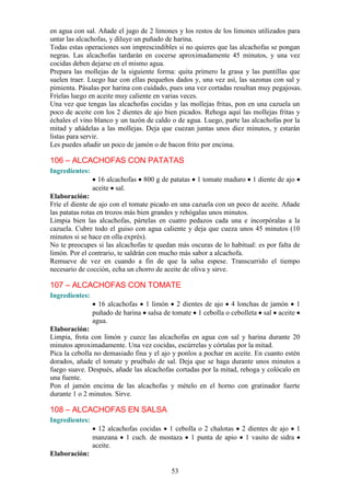 en agua con sal. Añade el jugo de 2 limones y los restos de los limones utilizados para
untar las alcachofas, y diluye un puñado de harina.
Todas estas operaciones son imprescindibles si no quieres que las alcachofas se pongan
negras. Las alcachofas tardarán en cocerse aproximadamente 45 minutos, y una vez
cocidas deben dejarse en el mismo agua.
Prepara las mollejas de la siguiente forma: quita primero la grasa y las puntillas que
suelen traer. Luego haz con ellas pequeños dados y, una vez así, las sazonas con sal y
pimienta. Pásalas por harina con cuidado, pues una vez cortadas resultan muy pegajosas.
Fríelas luego en aceite muy caliente en varias veces.
Una vez que tengas las alcachofas cocidas y las mollejas fritas, pon en una cazuela un
poco de aceite con los 2 dientes de ajo bien picados. Rehoga aquí las mollejas fritas y
échales el vino blanco y un tazón de caldo o de agua. Luego, parte las alcachofas por la
mitad y añádelas a las mollejas. Deja que cuezan juntas unos diez minutos, y estarán
listas para servir.
Les puedes añadir un poco de jamón o de bacon frito por encima.

106 – ALCACHOFAS CON PATATAS
Ingredientes:
                  16 alcachofas   800 g de patatas   1 tomate maduro   1 diente de ajo
                aceite sal.
Elaboración:
Fríe el diente de ajo con el tomate picado en una cazuela con un poco de aceite. Añade
las patatas rotas en trozos más bien grandes y rehógalas unos minutos.
Limpia bien las alcachofas, pártelas en cuatro pedazos cada una e incorpóralas a la
cazuela. Cubre todo el guiso con agua caliente y deja que cueza unos 45 minutos (10
minutos si se hace en olla exprés).
No te preocupes si las alcachofas te quedan más oscuras de lo habitual: es por falta de
limón. Por el contrario, te saldrán con mucho más sabor a alcachofa.
Remueve de vez en cuando a fin de que la salsa espese. Transcurrido el tiempo
necesario de cocción, echa un chorro de aceite de oliva y sirve.

107 – ALCACHOFAS CON TOMATE
Ingredientes:
                  16 alcachofas 1 limón 2 dientes de ajo 4 lonchas de jamón 1
                puñado de harina salsa de tomate 1 cebolla o cebolleta sal aceite
                agua.
Elaboración:
Limpia, frota con limón y cuece las alcachofas en agua con sal y harina durante 20
minutos aproximadamente. Una vez cocidas, escúrrelas y córtalas por la mitad.
Pica la cebolla no demasiado fina y el ajo y ponlos a pochar en aceite. En cuanto estén
dorados, añade el tomate y pruébalo de sal. Deja que se haga durante unos minutos a
fuego suave. Después, añade las alcachofas cortadas por la mitad, rehoga y colócalo en
una fuente.
Pon el jamón encima de las alcachofas y mételo en el horno con gratinador fuerte
durante 1 o 2 minutos. Sirve.

108 – ALCACHOFAS EN SALSA
Ingredientes:
                  12 alcachofas cocidas 1 cebolla o 2 chalotas 2 dientes de ajo 1
                manzana 1 cuch. de mostaza 1 punta de apio 1 vasito de sidra
                aceite.
Elaboración:

                                           53
 