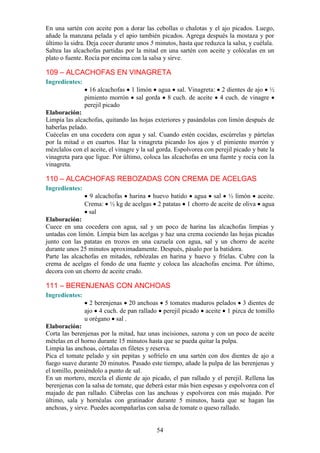 En una sartén con aceite pon a dorar las cebollas o chalotas y el ajo picados. Luego,
añade la manzana pelada y el apio también picados. Agrega después la mostaza y por
último la sidra. Deja cocer durante unos 5 minutos, hasta que reduzca la salsa, y cuélala.
Saltea las alcachofas partidas por la mitad en una sartén con aceite y colócalas en un
plato o fuente. Rocía por encima con la salsa y sirve.

109 – ALCACHOFAS EN VINAGRETA
Ingredientes:
                  16 alcachofas 1 limón agua sal. Vinagreta: 2 dientes de ajo ½
                pimiento morrón sal gorda 8 cuch. de aceite 4 cuch. de vinagre
                perejil picado
Elaboración:
Limpia las alcachofas, quitando las hojas exteriores y pasándolas con limón después de
haberlas pelado.
Cuécelas en una cocedera con agua y sal. Cuando estén cocidas, escúrrelas y pártelas
por la mitad o en cuartos. Haz la vinagreta picando los ajos y el pimiento morrón y
mézclalos con el aceite, el vinagre y la sal gorda. Espolvorea con perejil picado y bate la
vinagreta para que ligue. Por último, coloca las alcachofas en una fuente y rocía con la
vinagreta.

110 – ALCACHOFAS REBOZADAS CON CREMA DE ACELGAS
Ingredientes:
                 9 alcachofas harina huevo batido agua sal ½ limón aceite.
                Crema: ½ kg de acelgas 2 patatas 1 chorro de aceite de oliva agua
                 sal
Elaboración:
Cuece en una cocedera con agua, sal y un poco de harina las alcachofas limpias y
untadas con limón. Limpia bien las acelgas y haz una crema cociendo las hojas picadas
junto con las patatas en trozos en una cazuela con agua, sal y un chorro de aceite
durante unos 25 minutos aproximadamente. Después, pásalo por la batidora.
Parte las alcachofas en mitades, rebózalas en harina y huevo y fríelas. Cubre con la
crema de acelgas el fondo de una fuente y coloca las alcachofas encima. Por último,
decora con un chorro de aceite crudo.

111 – BERENJENAS CON ANCHOAS
Ingredientes:
                  2 berenjenas 20 anchoas 5 tomates maduros pelados 3 dientes de
                ajo 4 cuch. de pan rallado perejil picado aceite 1 pizca de tomillo
                u orégano sal .
Elaboración:
Corta las berenjenas por la mitad, haz unas incisiones, sazona y con un poco de aceite
mételas en el horno durante 15 minutos hasta que se pueda quitar la pulpa.
Limpia las anchoas, córtalas en filetes y reserva.
Pica el tomate pelado y sin pepitas y sofríelo en una sartén con dos dientes de ajo a
fuego suave durante 20 minutos. Pasado este tiempo, añade la pulpa de las berenjenas y
el tomillo, poniéndolo a punto de sal.
En un mortero, mezcla el diente de ajo picado, el pan rallado y el perejil. Rellena las
berenjenas con la salsa de tomate, que deberá estar más bien espesas y espolvorea con el
majado de pan rallado. Cúbrelas con las anchoas y espolvorea con más majado. Por
último, sala y hornéalas con gratinador durante 5 minutos, hasta que se hagan las
anchoas, y sirve. Puedes acompañarlas con salsa de tomate o queso rallado.


                                            54
 