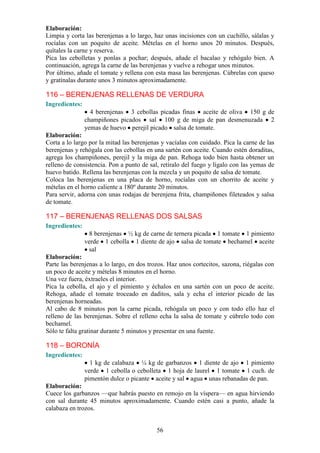 Elaboración:
Limpia y corta las berenjenas a lo largo, haz unas incisiones con un cuchillo, sálalas y
rocíalas con un poquito de aceite. Mételas en el horno unos 20 minutos. Después,
quítales la carne y reserva.
Pica las cebolletas y ponlas a pochar; después, añade el bacalao y rehógalo bien. A
continuación, agrega la carne de las berenjenas y vuelve a rehogar unos minutos.
Por último, añade el tomate y rellena con esta masa las berenjenas. Cúbrelas con queso
y gratínalas durante unos 3 minutos aproximadamente.

116 – BERENJENAS RELLENAS DE VERDURA
Ingredientes:
                  4 berenjenas 3 cebollas picadas finas aceite de oliva 150 g de
                champiñones picados sal 100 g de miga de pan desmenuzada 2
                yemas de huevo perejil picado salsa de tomate.
Elaboración:
Corta a lo largo por la mitad las berenjenas y vacíalas con cuidado. Pica la carne de las
berenjenas y rehógala con las cebollas en una sartén con aceite. Cuando estén doraditas,
agrega los champiñones, perejil y la miga de pan. Rehoga todo bien hasta obtener un
relleno de consistencia. Pon a punto de sal, retíralo del fuego y lígalo con las yemas de
huevo batido. Rellena las berenjenas con la mezcla y un poquito de salsa de tomate.
Coloca las berenjenas en una placa de horno, rocíalas con un chorrito de aceite y
mételas en el horno caliente a 180º durante 20 minutos.
Para servir, adorna con unas rodajas de berenjena frita, champiñones fileteados y salsa
de tomate.

117 – BERENJENAS RELLENAS DOS SALSAS
Ingredientes:
                  8 berenjenas ½ kg de carne de ternera picada 1 tomate 1 pimiento
                verde 1 cebolla 1 diente de ajo salsa de tomate bechamel aceite
                 sal
Elaboración:
Parte las berenjenas a lo largo, en dos trozos. Haz unos cortecitos, sazona, riégalas con
un poco de aceite y mételas 8 minutos en el horno.
Una vez fuera, éxtraeles el interior.
Pica la cebolla, el ajo y el pimiento y échalos en una sartén con un poco de aceite.
Rehoga, añade el tomate troceado en daditos, sala y echa el interior picado de las
berenjenas horneadas.
Al cabo de 8 minutos pon la carne picada, rehógala un poco y con todo ello haz el
relleno de las berenjenas. Sobre el relleno echa la salsa de tomate y cúbrelo todo con
bechamel.
Sólo te falta gratinar durante 5 minutos y presentar en una fuente.

118 – BORONÍA
Ingredientes:
                  1 kg de calabaza ¼ kg de garbanzos 1 diente de ajo 1 pimiento
                verde 1 cebolla o cebolleta 1 hoja de laurel 1 tomate 1 cuch. de
                pimentón dulce o picante aceite y sal agua unas rebanadas de pan.
Elaboración:
Cuece los garbanzos —que habrás puesto en remojo en la víspera— en agua hirviendo
con sal durante 45 minutos aproximadamente. Cuando estén casi a punto, añade la
calabaza en trozos.


                                           56
 