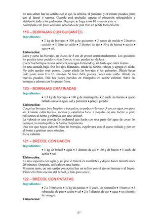 En una sartén haz un sofrito con el ajo, la cebolla, el pimiento y el tomate picados junto
con el laurel y sazona. Cuando esté pochado, agrega el pimentón rehogándolo y
añádeselo todo a los garbanzos. Deja que se haga unos 10 minutos y sirve.
Acompaña este plato con unas rebanadas de pan frito en aceite bien caliente.

119 – BORRAJAS CON GUISANTES
Ingredientes:
                  2 kg de borrajas 300 g de guisantes 2 panes de molde 2 huevos
                cocidos ¼ litro de caldo 2 dientes de ajo 30 g de harina aceite
                agua sal.
Elaboración:
Lava y corta las borrajas en trozos de 5 cm de grosor aproximadamente. Los guisantes
los puedes tener cocidos si son frescos; si no, pueden ser de lata.
Cuece las borrajas en una cocedera con agua hirviendo y sal hasta que estén tiernas.
En una cazuela baja, fríe los ajos fileteados, añade la harina, rehoga y agrega el caldo.
No debe quedar muy espeso. Luego añade las borrajas y los guisantes. Déjalo hacer
todo junto unos 8 o 10 minutos. Si hace falta, puedes poner más caldo. Añade los
huevos picados. Fríe los panes partidos en triángulos en aceite caliente. Sirve las
borrajas y adorna con los panes fritos.

120 – BORRAJAS GRATINADAS
Ingredientes:
                  1,5 kg de borrajas 100 g de mantequilla 2 cuch. de harina         queso
                rallado suave agua, sal y pimienta perejil picado.
Elaboración:
Cuece las borrajas bien limpias y troceadas, en pedazos de unos 5 cm, en agua con poca
sal. Cuando estén tiernas, sácalas y escúrrelas bien. Colócalas en una fuente o plato
resistentes al horno y cúbrelas con una velouté.
La velouté es una especie de bechamel que harás con una parte del agua de cocer las
borrajas, la mantequilla y la harina. Salpimenta.
Una vez que hayas cubierto bien las borrajas, espolvorea con el queso rallado y pon en
el horno a gratinar unos minutos.
Sirve caliente.

121 – BRÉCOL CON BACON
Ingredientes:
                  1 kg de brécol   agua   3 dientes de ajo   l50 g de bacon    5 cuch. de
                aceite sal.
Elaboración:
En una vaporera con agua y sal pon el brécol en ramilletes y déjalo hacer durante unos
20 minutos. Después, colócalo en una fuente.
Mientras tanto, en una sartén con aceite haz un refrito con el ajo en láminas y el bacon.
Vierte el refrito encima del brécol, y listo para servir.

122 – BRÉCOL CON PATATAS
Ingredientes:
                  2 o 3 brécoles ½ kg de patatas ½ cuch. de pimentón 4 huevos 4
                rebanadas de pan aceite sal 2 o 3 dientes de ajo agua un chorrito
                de vinagre.
Elaboración:



                                           57
 