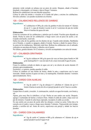 pimiento verde cortado en juliana con un poco de aceite. Después, añade el bacalao
desalado y desmigado y el tomate y deja al fuego 5 minutos.
Rellena los calabacines con este bacalao ajoarriero.
Coloca la salsa de tomate o vizcaína en el fondo del plato y encima los calabacines.
Sírvelos calientes. Los puedes recalentar en el horno.

126 – CALABACINES RELLENOS DE GAMBAS
Ingredientes:
                  2 calabacines 200 g de colas de gambas salsa de tomate 3 dientes
                de ajo ½ copa de brandy aceite sal 3 costrones de pan de molde
                frito 4 lonchas de queso de nata
Elaboración:
Corta los extremos de los calabacines y pártelos por la mitad. Vacíalos pero dejando un
fondo. Pocha la carne de los calabacines a fuego suave con un poco de aceite y sal.
Cuando esté hecho, resérvalo.
Saltea las colas de las gambas con los dientes de ajo. Cuando estén doradas, flambéalas
con el brandy, y cuando se apaguen, añade el tomate. Sazona y añade los panes fritos y
la carne de los calabacines. Mézclalo todo bien. Rellena los calabacines con el salteado,
colócalos en una placa de horno y cúbrelos con el queso.
Por último, gratina durante 10-12 minutos y sírvelos acompañados con salsa de tomate.

127 – CALABAZA GRATINADA
Ingredientes:
                  1 kg de calabaza 100 g de queso de vaca en barra (para fundir) 100
                g de mantequilla 1 vaso de nata sal y nuez moscada agua aceite.
Elaboración:
Cuece la calabaza cortada en dados en agua con sal y un chorro de aceite durante 25
minutos aproximadamente.
Escúrrela y, si quieres, puedes guardar el caldo.
Coloca la calabaza en una fuente de horno, añade la nata y espolvorea con la nuez
moscada. Añade encima el queso en tiras y la mantequilla. Gratínalo durante 3 minutos
aproximadamente. Sirve.

128 – CARDO CON ALMEJAS
Ingredientes:
                  1 kg de cardo ½ kg de almejas 1 cebolleta 1 diente de ajo 1
                limón harina aceite de oliva perejil picado sal 2 huevos cocidos
Elaboración:
Limpia bien el cardo y trocéalo. A continuación, cuécelo en agua hirviendo, con limón y
sal.
Aparte, pica muy fina la cebolleta y el ajo. Pocha en una sartén con aceite. Después,
agrega 2 cucharadas de harina y remueve bien. Añade el caldo de cardo y deja cocer un
par de minutos. Cuando la salsa haya espesado, incorpora el caldo ya cocido.
En una sartén con un poco de aceite abre las almejas y extrae su carne. Echa ésta a la
cazuela con el cardo y cuece a fuego suave durante 5 minutos. Transcurrido este tiempo,
prueba y rectifica de sal. Antes de servir, espolvorea con perejil y añade los huevos
picados.

129 – CARDO CON CALAMARES
Ingredientes:
                  1 kg de cardo 2 patatas 400 g de calamares          3 dientes de ajo
                perejil picado aceite agua sal

                                           59
 