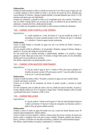 Elaboración:
Limpia el cardo de pieles e hilos y córtalo en trozos de 3 cm. Pon a cocer el agua con sal,
y cuando empiece a hervir añade el cardo y un chorro de aceite de oliva, dejando que
cueza durante 45 minutos. Agrega la patata pelada y troceada dejando que cueza 15 o 20
minutos más hasta que este todo hecho.
Limpia los calamares y guarda la tinta en el congelador para otra ocasión. Trocéalos y
haz un sofrito a fuego fuerte con un poco de aceite, los dientes de ajo en láminas y los
calamares. Cuando esté listo, añade perejil picado.
Sirve el cardo con las patatas en una fuente y echa encima el refrito de calamares.

130 – CARDO CON COSTILLA DE CERDO
Ingredientes:
                  1 cardo mediano 1 cuch. de harina ½ kg de costilla de cerdo 12
                almendras sin tostar perejil picado sal 2 dientes de ajo 1 cebolleta
                o ½ cebolla 1 limón agua aceite pimienta
Elaboración:
Cuece el cardo limpio y troceado en agua con sal y un chorito de limón. Escurre y
reserva el caldo.
En una cazuela sofríe la cebolleta y el ajo picados. Después, agrega la harina, rehoga y
añade 9 o 10 cazos del caldo de cocción del cardo.
En una sartén fríe la costilla troceada y salpimentada, añádela a la cazuela y luego
agrega el cardo. Deja que cueza unos 15 minutos a fuego lento junto con las almendras
hechas puré con la ayuda de un mortero.
Por último, espolvorea con perejil picado y sirve.

131 – CARDO CON NUECES GRATINADO
Ingredientes:
                  2 kg de cardo agua sal ½ limón 100 g de nueces peladas 4
                lonchas de jamón cocido 50 g de queso azul 1 vaso de caldo de carne
                o de ave ½ vaso de nata líquida
Elaboración:
Limpia el cardo de pieles e hilos. Trocéalo y cuécelo en agua con sal y medio limón.
Cuando esté tierno, escúrrelo.
Coloca en el fondo de un recipiente de horno el jamón cocido y encima el cardo
troceado.
En otro recipiente, pon el caldo de carne o de ave, añade las nueces picadas, el queso y
la nata. Déjalo reducir de 10 a 15 minutos a fuego lento. Viértelo después sobre el cardo
y gratinado todo unos 3 minutos a 200º y sirve.

132 – CARDO RELLENO
Ingredientes:
                  1 kg de cardo 1 limón sal agua ½ litro de salsa bechamel ligera
                1 plato con harina 3 huevos masa de croquetas con bacalao, jamón o
                pollo 50 g de queso rallado aceite
Elaboración:
Limpia y cuece el cardo en agua hirviendo con sal y zumo de limón durante unos 30
minutos aproximadamente. Déjalo enfriar.
Corta el cardo en trozos iguales y rellena. Coloca entre dos trozos un poco de masa con
jamón, pollo o cualquier otra cosa que te haya sobrado. Después, pásalos por harina y
huevo y fríelos. Colócalos en una placa de horno y cúbrelos con salsa bechamel ligera.
Por último, espolvoréalos con queso y gratínalos2 o 3 minutos.


                                           60
 