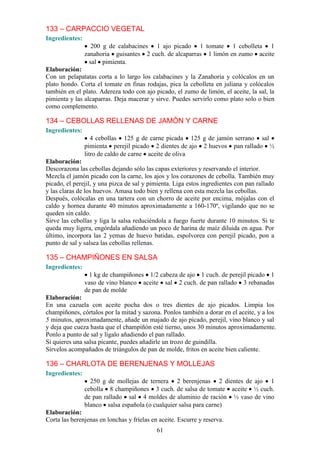 133 – CARPACCIO VEGETAL
Ingredientes:
                   200 g de calabacines 1 ajo picado 1 tomate 1 cebolleta 1
                zanahoria guisantes 2 cuch. de alcaparras 1 limón en zumo aceite
                  sal pimienta.
Elaboración:
Con un pelapatatas corta a lo largo los calabacines y la Zanahoria y colócalos en un
plato hondo. Corta el tomate en finas rodajas, pica la cebolleta en juliana y colócalos
también en el plato. Adereza todo con ajo picado, el zumo de limón, el aceite, la sal, la
pimienta y las alcaparras. Deja macerar y sirve. Puedes servirlo como plato solo o bien
como complemento.

134 – CEBOLLAS RELLENAS DE JAMÓN Y CARNE
Ingredientes:
                   4 cebollas 125 g de carne picada 125 g de jamón serrano sal
                pimienta perejil picado 2 dientes de ajo 2 huevos pan rallado ½
                litro de caldo de carne aceite de oliva
Elaboración:
Descorazona las cebollas dejando sólo las capas exteriores y reservando el interior.
Mezcla el jamón picado con la carne, los ajos y los corazones de cebolla. También muy
picado, el perejil, y una pizca de sal y pimienta. Liga estos ingredientes con pan rallado
y las claras de los huevos. Amasa todo bien y rellena con esta mezcla las cebollas.
Después, colócalas en una tartera con un chorro de aceite por encima, mójalas con el
caldo y hornea durante 40 minutos aproximadamente a 160-170º, vigilando que no se
queden sin caldo.
Sirve las cebollas y liga la salsa reduciéndola a fuego fuerte durante 10 minutos. Si te
queda muy ligera, engórdala añadiendo un poco de harina de maíz diluida en agua. Por
último, incorpora las 2 yemas de huevo batidas, espolvorea con perejil picado, pon a
punto de sal y salsea las cebollas rellenas.

135 – CHAMPIÑONES EN SALSA
Ingredientes:
                 1 kg de champiñones 1/2 cabeza de ajo 1 cuch. de perejil picado 1
                vaso de vino blanco aceite sal 2 cuch. de pan rallado 3 rebanadas
                de pan de molde
Elaboración:
En una cazuela con aceite pocha dos o tres dientes de ajo picados. Limpia los
champiñones, córtalos por la mitad y sazona. Ponlos también a dorar en el aceite, y a los
5 minutos, aproximadamente, añade un majado de ajo picado, perejil, vino blanco y sal
y deja que cueza hasta que el champiñón esté tierno, unos 30 minutos aproximadamente.
Ponlo a punto de sal y lígalo añadiendo el pan rallado.
Si quieres una salsa picante, puedes añadirle un trozo de guindilla.
Sírvelos acompañados de triángulos de pan de molde, fritos en aceite bien caliente.

136 – CHARLOTA DE BERENJENAS Y MOLLEJAS
Ingredientes:
                  250 g de mollejas de ternera 2 berenjenas 2 dientes de ajo 1
                cebolla 8 champiñones 3 cuch. de salsa de tomate aceite ½ cuch.
                de pan rallado sal 4 moldes de aluminio de ración ½ vaso de vino
                blanco salsa española (o cualquier salsa para carne)
Elaboración:
Corta las berenjenas en lonchas y fríelas en aceite. Escurre y reserva.
                                            61
 