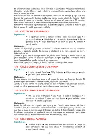 En una sartén saltea las mollejas con la cebolla y el ajo Picados. Añade los champiñones
fileteados y el vino blanco, y deja reducir. A continuación, incorpora el pan rallado y la
salsa de tomate y reserva.
Forra el molde con las lonchas de berenjenas, cubre con las mollejas y tapa con más
lonchas de berenjena. Si la masa queda muy ligera, puedes añadir dos huevos y batir
bien antes de poner en el molde. Calienta en el horno al baño maría 20 minutos.
Introduce los moldes en el horno cuando el agua para el baño maría esté caliente.
Para servir, pon la salsa española caliente en el fondo del plato y encima la charlota, que
habrás sacado del molde con mucho cuidado.

137 – CÓCTEL DE ESPÁRRAGOS
Ingredientes:
                  16 espárragos verdes y blancos cocidos salsa mahonesa ligera 1
                cuch. de alcaparras 2 pepinillos 1 cucharadita de mostaza 1 clara a
                punto de nieve 4 hojas de lechuga sal fina sal gorda 2 tomates
                perejil picado.
Elaboración:
Trocea los espárragos y guarda las puntas. Mezcla la mahonesa con las alcaparras
picadas, el pepinillo picado, la mostaza y añádeselo a la clara a punto de nieve.
Rectifícalo de sal.
Adorna el plato con la lechuga cortada en juliana en el fondo y el tomate cortado en
gajos alrededor. Coloca los trozos de espárragos (excepto las puntas) y cúbrelos con la
salsa. Decora el plato con las puntas de los espárragos.
Por último, espolvorea con perejil picado y sazona con sal gorda el tomate.

138 – COLES DE BRUSELAS CON JAMÓN
Ingredientes:
                 ½ kg de coles de Bruselas 200 g de jamón         4 dientes de ajo   aceite
                 agua para cocer las coles sal.
Elaboración:
En una cazuela con abundante agua y sal, cuece las coles de Bruselas durante 20
minutos aproximadamente. Una vez cocidas, escúrrelas y resérvalas.
Aparte, y en una sartén con aceite, saltea los ajos fileteados y el jamón en taquitos.
Añade las coles, pon a punto de sal y deja rehogar un par de minutos. Sirve.

139 – COLES DE BRUSELAS GRATINADAS
Ingredientes:
                  600 g de coles de Bruselas agua sal 1 nuez de mantequilla 1
                cucharada de harina 2 vasos de caldo de ave queso rallado nuez
                moscada 8 lonchas de panceta.
Elaboración:
Cuece las coles en una vaporera con agua y sal. Cuando estén tiernas, sácalas y
escúrrelas bien. Haz una velouté con la mantequilla, la harina (rehogando) y el caldo de
ave. Sala y añade la nuez moscada. Coloca en una tartera de horno las coles y rocía con
la velouté. Pon encima las lonchas de panceta (que puede ser ahumada) y espolvorea
con el queso rallado. Gratínalo durante unos 3 o 4 minutos y sirve.

140 – COLIFLOR AL AZAFRÁN
Ingredientes:
                  1 coliflor de 800 g 40 g de mantequilla 40 g de harina 2 vasos de
                caldo de verduras 50 g de queso rallado 1 cucharadita de azafrán sal
                  agua perejil picado.
                                            62
 