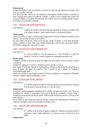 Elaboración:
Limpia la coliflor y saca sus ramitos, y cuécela al vapor en una vaporera con agua y sal.
Una vez cocida, resérvala.
Para hacer la salsa, derrite en una cazuela la mantequilla, añade la harina y tuéstala un
poco. Agrega poco a poco el caldo de verduras, y ponlo a cocer a fuego suave junto con
el queso rallado y el azafrán. Rectifica de sal y espolvorea con el perejil picado. Coloca
la coliflor en una fuente y salséala.

141 – COLIFLOR CON BACALAO
Ingredientes:
                  500 g de coliflor 300 g de bacalao desalado 3 huevos cocidos        100
                g de jamón curado 3 ajos agua aceite y sal perejil picado
Elaboración:
Cuece la coliflor en agua y sal hasta que quede tierna. Escurre. Colócala troceada en una
fuente y pon encima los huevos en cuartos.
En una sartén con aceite, saltea el ajo picado, añade el jamón y el bacalao desalado,
ambos cortados en tiras. Dale unas vueltas rehogando y espolvorea con perejil picado.
Por último, agrégaselo a la coliflor y sirve.

142 – COLIFLOR CON ESPINACAS
Ingredientes:
                  1 kg de coliflor ¼ kg de espinacas ½ litro de leche 2 cuch. de
                harina ½ limón 2 nueces grandes de mantequilla agua sal
Elaboración:
Limpia la coliflor y cuécela en agua hirviendo con sal y limón. Una vez cocida, escurre
y resérvala.
Limpia las espinacas y cuécelas. Después escurre, pícalas y reserva.
Para hacer la bechamel, derrite la mantequilla y rehoga en ella la harina. Añade poco a
poco la leche, sin parar de remover. Pon a punto de sal y añade las espinacas
mezclándolo todo bien.
Coloca la coliflor en una fuente resistente al horno y nápala con la bechamel. Gratínalo
durante 4 minutos aproximadamente y sirve.

143 – COLIFLOR CON JAMÓN
Ingredientes:
                 1 coliflor pequeña agua 150 g de jamón serrano         4 huevos   harina
                 sal aceite salsa de tomate 1 vaso de leche
Elaboración:
Comienza sacando pequeños ramilletes de la coliflor. En agua con leche y sal, cuece los
ramilletes de coliflor y escúrrelos. Corta por la mitad los ramilletes y entre mitad y
mitad pon una pequeña loncha de jamón. Reboza todo en harina y huevo y fríe en aceite
bien caliente.
En el fondo de una fuente pon salsa de tomate y encima los ramilletes de coliflor fritos.
Adorna colocando encima unas lonchas de jamón y sirve.

144 – COLIFLOR CON MAHONESA
Ingredientes:
                  1 coliflor sal aceite agua vinagre 4 lonchas de jamón cocido
                pimientos verdes. Salsa mahonesa: ½ litro de aceite 2 huevos sal
                limón
Elaboración:


                                           63
 
