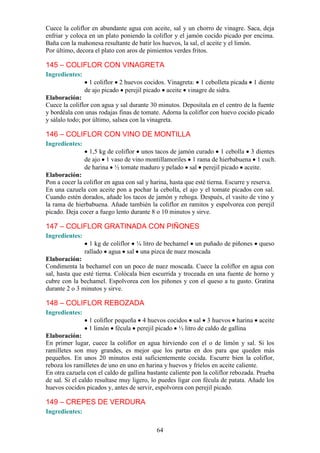 Cuece la coliflor en abundante agua con aceite, sal y un chorro de vinagre. Saca, deja
enfriar y coloca en un plato poniendo la coliflor y el jamón cocido picado por encima.
Baña con la mahonesa resultante de batir los huevos, la sal, el aceite y el limón.
Por último, decora el plato con aros de pimientos verdes fritos.

145 – COLIFLOR CON VINAGRETA
Ingredientes:
                 1 coliflor 2 huevos cocidos. Vinagreta: 1 cebolleta picada 1 diente
                de ajo picado perejil picado aceite vinagre de sidra.
Elaboración:
Cuece la coliflor con agua y sal durante 30 minutos. Deposítala en el centro de la fuente
y bordéala con unas rodajas finas de tomate. Adorna la coliflor con huevo cocido picado
y sálalo todo; por último, salsea con la vinagreta.

146 – COLIFLOR CON VINO DE MONTILLA
Ingredientes:
                  1,5 kg de coliflor unos tacos de jamón curado 1 cebolla 3 dientes
                de ajo 1 vaso de vino montillamoriles 1 rama de hierbabuena 1 cuch.
                de harina ½ tomate maduro y pelado sal perejil picado aceite.
Elaboración:
Pon a cocer la coliflor en agua con sal y harina, hasta que esté tierna. Escurre y reserva.
En una cazuela con aceite pon a pochar la cebolla, el ajo y el tomate picados con sal.
Cuando estén dorados, añade los tacos de jamón y rehoga. Después, el vasito de vino y
la rama de hierbabuena. Añade también la coliflor en ramitos y espolvorea con perejil
picado. Deja cocer a fuego lento durante 8 o 10 minutos y sirve.

147 – COLIFLOR GRATINADA CON PIÑONES
Ingredientes:
                  1 kg de coliflor ¼ litro de bechamel un puñado de piñones          queso
                rallado agua sal una pizca de nuez moscada
Elaboración:
Condimenta la bechamel con un poco de nuez moscada. Cuece la coliflor en agua con
sal, hasta que esté tierna. Colócala bien escurrida y troceada en una fuente de horno y
cubre con la bechamel. Espolvorea con los piñones y con el queso a tu gusto. Gratina
durante 2 o 3 minutos y sirve.

148 – COLIFLOR REBOZADA
Ingredientes:
                 1 coliflor pequeña 4 huevos cocidos sal 3 huevos harina aceite
                 1 limón fécula perejil picado ½ litro de caldo de gallina
Elaboración:
En primer lugar, cuece la coliflor en agua hirviendo con el o de limón y sal. Si los
ramilletes son muy grandes, es mejor que los partas en dos para que queden más
pequeños. En unos 20 minutos está suficientemente cocida. Escurre bien la coliflor,
reboza los ramilletes de uno en uno en harina y huevos y fríelos en aceite caliente.
En otra cazuela con el caldo de gallina bastante caliente pon la coliflor rebozada. Prueba
de sal. Si el caldo resultase muy ligero, lo puedes ligar con fécula de patata. Añade los
huevos cocidos picados y, antes de servir, espolvorea con perejil picado.

149 – CREPES DE VERDURA
Ingredientes:

                                            64
 