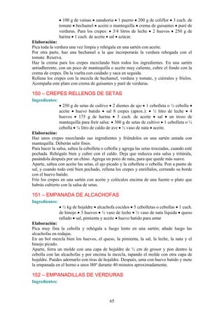 100 g de vainas zanahoria 1 puerro 200 g de coliflor 3 cuch. de
                tomate bechamel aceite o mantequilla crema de guisantes puré de
                verduras. Para los crepes: 3/4 litros de leche 2 huevos 250 g de
                harina 1 cuch. de aceite sal azúcar.
Elaboración:
Pica toda la verdura una vez limpia y rehógala en una sartén con aceite.
Por otra parte, haz una bechamel a la que incorporarás la verdura rehogada con el
tomate. Reserva.
Haz la crema para los crepes mezclando bien todos los ingredientes. En una sartén
antiadherente, con un poco de mantequilla o aceite muy caliente, cubre el fondo con la
crema de crepes. Da la vuelta con cuidado y saca en seguida.
Rellena los crepes con la mezcla de bechamel, verdura y tomate, y ciérralos y fríelos.
Acompaña este plato con crema de guisantes y puré de verduras.

150 – CREPES RELLENOS DE SETAS
Ingredientes:
                  250 g de setas de cultivo 2 dientes de ajo 1 cebolleta o ½ cebolla
                aceite huevo batido sal 8 crepes (aprox.): ½ litro de leche 4
                huevos    175 g de harina      3 cuch. de aceite      sal  un trozo de
                mantequilla para freír salsa: 300 g de setas de cultivo 1 cebolleta o ½
                cebolla ¼ litro de caldo de ave ½ vaso de nata aceite.
Elaboración:
Haz unos crepes mezclando sus ingredientes y friéndolos en una sartén untada con
mantequilla. Deberán salir finos.
Para hacer la salsa, saltea la cebolleta o cebolla y agrega las setas troceadas, cuando esté
pochada. Rehógalo bien y cubre con el caldo. Deja que reduzca esta salsa y tritúrala,
pasándola después por un chino. Agrega un poco de nata, para que quede más suave.
Aparte, saltea con aceite las setas, el ajo picado y la cebolleta o cebolla. Pon a punto de
sal, y cuando todo esté bien pochado, rellena los crepes y enróllalos, cerrando su borde
con el huevo batido.
Fríe los crepes en una sartén con aceite y colócalos encima de una fuente o plato que
habrás cubierto con la salsa de setas.

151 – EMPANADA DE ALCACHOFAS
Ingredientes:
                  ½ kg de hojaldre alcachofa cocidos 5 cebolletas o cebollas 1 cuch.
                de hinojo 3 huevos ½ vaso de leche ½ vaso de nata líquida queso
                rallado sal, pimienta y aceite huevo batido para untar
Elaboración:
Pica muy fina la cebolla y rehógala a fuego lento en una sartén; añade luego las
alcachofas en rodajas.
En un bol mezcla bien los huevos, el queso, la pimienta, la sal, la leche, la nata y el
hinojo picado.
Aparte, forra un molde con una capa de hojaldre de ½ cm de grosor y pon dentro la
cebolla con las alcachofas y por encima la mezcla, tapando el molde con otra capa de
hojaldre. Puedes adornarlo con tiras de hojaldre. Después, unta con huevo batido y mete
la empanada en el horno a unos l80º durante 40 minutos aproximadamente.

152 – EMPANADILLAS DE VERDURAS
Ingredientes:



                                            65
 