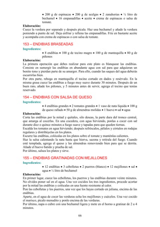 200 g de espinacas 200 g de acelgas 2 zanahorias ¼ litro de
                bechamel 16 empanadillas aceite crema de espinacas o salsa de
                tomate.
Elaboración:
Cuece la verdura por separado y después pícala. Haz una bechamel y añade la verdura
poniendo a punto de sal. Deja enfriar y rellena las empanadillas. Fríe en bastante aceite
y acompaña con crema de espinacas o con salsa de tomate.

153 – ENDIBIAS BRASEADAS
Ingredientes:
                  8 endibias   100 g de tocino magro     100 g de mantequilla     80 g de
                piñones
Elaboración:
La primera operación que debes realizar para este plato es blanquear las endibias.
Consiste en sumergir las endibias en abundante agua con sal para que adquieran un
bonito tono y pierdan parte de su amargor. Para ello, cuando las saques del agua deberás
escurrirlas bien.
Por otra parte, rehoga en mantequilla el tocino cortado en dados y resérvalo. En la
misma grasa cuece las endibias a fuego muy suave durante 30 minutos. Después de un
buen rato, añade los piñones, y 5 minutos antes de servir, agrega el tocino que tenías
reservado.

154 – ENDIBIAS CON SALSA DE QUESO
Ingredientes:
                 4 endibias grandes 2 tomates grandes 1 vaso de nata líquida 100 g
                de queso rallado 50 g de almendras molidas 1 huevo sal agua
Elaboración:
Corta las endibias por la mitad y quítales, silo deseas, la parte dura del tronco central,
que amarga al cocerlas. En una cocedera, con agua hirviendo, ponlas a cocer con sal
durante diez o quince minutos a fuego suave y tapadas para que queden tiernas.
Escalda los tomates en agua hirviendo; después refréscalos, pélalos y córtalos en rodajas
regulares y distribúyelas en los platos.
Escurre las endibias, colócalas en los platos sobre el tomate y manténlas calientes.
Haz la salsa calentando la nata hasta que hierva, sazona y retírala del fuego. Cuando
esté templada, agrega el queso y las almendras removiendo bien para que se derrita.
Añade el huevo batido y prueba de sal.
Por último, salsea los platos y sirve.

155 – ENDIBIAS GRATINADAS CON MEJILLONES
Ingredientes:
                  12 endibias 3 cebolletas      2 puerros (blanco)   12 mejillones   sal
                agua ½ litro de bechamel
Elaboración:
En primer lugar, cuece las cebolletas, los puerros y las endibias durante veinte minutos.
No olvides poner sal en el agua. Una vez cocidos los tres ingredientes, procede acortar
por la mitad las endibias y colócalas en una fuente resistente al calor.
Pon las cebolletas y los puerros, una vez que los hayas cortado en juliana, encima de las
endibias.
Aparte, en el agua de cocer las verduras echa los mejillones y cuécelos. Una vez cocido
el marisco, pícalo menudito y ponlo encima de las verduras.
Por último, napa o cubre con una bechamel ligera y mete en el horno a gratinar de 2 a 4
minutos.

                                           66
 