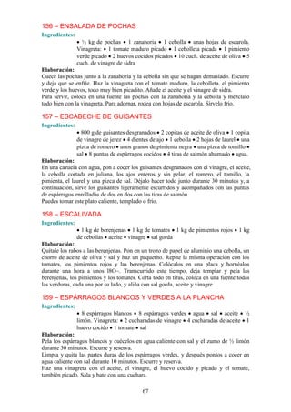 156 – ENSALADA DE POCHAS
Ingredientes:
                  ½ kg de pochas 1 zanahoria 1 cebolla unas hojas de escarola.
                Vinagreta: 1 tomate maduro picado 1 cebolleta picada 1 pimiento
                verde picado 2 huevos cocidos picados 10 cuch. de aceite de oliva 5
                cuch. de vinagre de sidra
Elaboración:
Cuece las pochas junto a la zanahoria y la cebolla sin que se hagan demasiado. Escurre
y deja que se enfríe. Haz la vinagreta con el tomate maduro, la cebolleta, el pimiento
verde y los huevos, todo muy bien picadito. Añade el aceite y el vinagre de sidra.
Para servir, coloca en una fuente las pochas con la zanahoria y la cebolla y mézclalo
todo bien con la vinagreta. Para adornar, rodea con hojas de escarola. Sírvelo frío.

157 – ESCABECHE DE GUISANTES
Ingredientes:
                  800 g de guisantes desgranados 2 copitas de aceite de oliva 1 copita
                de vinagre de jerez 4 dientes de ajo 1 cebolla 2 hojas de laurel una
                pizca de romero unos granos de pimienta negra una pizca de tomillo
                sal 8 puntas de espárragos cocidos 4 tiras de salmón ahumado agua.
Elaboración:
En una cazuela con agua, pon a cocer los guisantes desgranados con el vinagre, el aceite,
la cebolla cortada en juliana, los ajos enteros y sin pelar, el romero, el tomillo, la
pimienta, el laurel y una pizca de sal. Déjalo hacer todo junto durante 30 minutos y, a
continuación, sirve los guisantes ligeramente escurridos y acompañados con las puntas
de espárragos enrolladas de dos en dos con las tiras de salmón.
Puedes tomar este plato caliente, templado o frío.

158 – ESCALIVADA
Ingredientes:
                  1 kg de berenjenas 1 kg de tomates 1 kg de pimientos rojos       1 kg
                de cebollas aceite vinagre sal gorda
Elaboración:
Quítale los rabos a las berenjenas. Pon en un trozo de papel de aluminio una cebolla, un
chorro de aceite de oliva y sal y haz un paquetito. Repite la misma operación con los
tomates, los pimientos rojos y las berenjenas. Colócalos en una placa y hornéalos
durante una hora a unos l8O~. Transcurrido este tiempo, deja templar y pela las
berenjenas, los pimientos y los tomates. Corta todo en tiras, coloca en una fuente todas
las verduras, cada una por su lado, y aliña con sal gorda, aceite y vinagre.

159 – ESPÁRRAGOS BLANCOS Y VERDES A LA PLANCHA
Ingredientes:
                  8 espárragos blancos 8 espárragos verdes agua sal aceite ½
                limón. Vinagreta: 2 cucharadas de vinagre 4 cucharadas de aceite 1
                huevo cocido 1 tomate sal
Elaboración:
Pela los espárragos blancos y cuécelos en agua caliente con sal y el zumo de ½ limón
durante 30 minutos. Escurre y reserva.
Limpia y quita las partes duras de los espárragos verdes, y después ponlos a cocer en
agua caliente con sal durante 10 minutos. Escurre y reserva.
Haz una vinagreta con el aceite, el vinagre, el huevo cocido y picado y el tomate,
también picado. Sala y bate con una cuchara.

                                          67
 