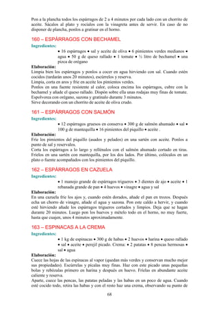 Pon a la plancha todos los espárragos de 2 a 4 minutos por cada lado con un chorrito de
aceite. Sácalos al plato y rocíalos con la vinagreta antes de servir. En caso de no
disponer de plancha, ponlos a gratinar en el horno.

160 – ESPÁRRAGOS CON BECHAMEL
Ingredientes:
                  16 espárragos sal y aceite de oliva 6 pimientos verdes medianos
                agua 50 g de queso rallado 1 tomate ½ litro de bechamel una
                pizca de orégano
Elaboración:
Limpia bien los espárragos y ponlos a cocer en agua hirviendo con sal. Cuando estén
cocidos (tardarán unos 20 minutos), escúrrelos y reserva.
Limpia, corta en aros y fríe en aceite los pimientos verdes.
Ponlos en una fuente resistente al calor, coloca encima los espárragos, cubre con la
bechamel y añade el queso rallado. Dispón sobre ella unas rodajas muy finas de tomate.
Espolvorea con orégano, sazona y gratínalo durante 3 minutos.
Sirve decorando con un chorrito de aceite de oliva crudo.

161 – ESPÁRRAGOS CON SALMÓN
Ingredientes:
                  12 espárragos gruesos en conserva 300 g de salmón ahumado       sal
                100 g de mantequilla 16 pimientos del piquillo aceite .
Elaboración:
Fríe los pimientos del piquillo (asados y pelados) en una sartén con aceite. Ponlos a
punto de sal y reservalos.
Corta los espárragos a lo largo y rellénalos con el salmón ahumado cortado en tiras.
Fríelos en una sartén con mantequilla, por los dos lados. Por último, colócalos en un
plato o fuente acompañados con los pimientos del piquillo.

162 – ESPÁRRAGOS EN CAZUELA
Ingredientes:
                  1 manojo grande de espárragos trigueros 3 dientes de ajo   aceite     1
                rebanada grande de pan 4 huevos vinagre agua y sal
Elaboración:
En una cazuela fríe los ajos y, cuando estén dorados, añade el pan en trozos. Después
echa un chorro de vinagre, añade el agua y sazona. Pon este caldo a hervir, y cuando
esté hirviendo añade los espárragos trigueros cortados y limpios. Deja que se hagan
durante 20 minutos. Luego pon los huevos y mételo todo en el horno, no muy fuerte,
hasta que cuajen, unos 4 minutos aproximadamente.

163 – ESPINACAS A LA CREMA
Ingredientes:
                  1 kg de espinacas 300 g de habas 2 huevos harina queso rallado
                  sal aceite perejil picado. Crema: 2 patatas 8 pencas hermosas
                sal agua
Elaboración:
Cuece las hojas de las espinacas al vapor (quedan más verdes y conservan mucho mejor
sus propiedades). Escúrrelas y pícalas muy finas. Haz con este picado unas pequeñas
bolas y rebózalas primero en harina y después en huevo. Fríelas en abundante aceite
caliente y reserva.
Aparte, cuece las pencas, las patatas peladas y las habas en un poco de agua. Cuando
esté cocido todo, retira las habas y con el resto haz una crema, observando su punto de

                                          68
 