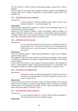 sal. Para realizar la crema no tienes más que pasar patatas y pencas por el chino o
pasapuré.
Pon esta crema en una cazuela baja, incorpora las habas y también las albóndigas de
espinacas. Deja cocer 5 minutos y espolvorea con queso rallado y perejil picado. Acto
seguido, sirve.

164 – ESPINACAS CON GAMBAS
Ingredientes:
                  1 kg de espinacas 200 g de gambas aceite         agua    1 ajo   2 cuch.
                de salsa de tomate ½ vaso de nata líquida sal
Elaboración:
En primer lugar, limpia bien las espinacas y ponlas a cocer en abundante agua con sal.
Escúrrelas bien y pícalas un poquito.
Apartes fríe el ajo cortado en láminas. Cuando esté doradito, añade las gambas a la
sartén y fríelas por espacio de dos o tres minutos. A continuación, agrega las espinacas
y saltéalas. Hecho esto, ya sólo te queda incorporar la nata y el tomate. Mezcla bien y
deja a fuego lento durante cuatro minutos. Listo para servir.

165 – ESPINACAS EN SALSA
Ingredientes:
                  1 kg de espinacas agua sal. Para la salsa: un puñado de piñones
                unas grosellas 10 o 12 cominos 2 dientes de ajo 2 rebanadas de pan
                  200 g de bacon 1 cuch. de harina 1 vaso de caldo de verdura o de
                ave aceite
Elaboración:
Cuece las espinacas durante 5 minutos aproximadamente en agua con sal. Después,
escúrrelas bien y reserva.
Para preparar la salsa, fríe en una cazuela con aceite los ajos en láminas, el pan troceado
y los piñones y májalo todo en un mortero. Agrega también las grosellas y los cominos,
y sigue majando.
En una sartén fríe el bacon en tiras, agrega la mezcla del mortero, una cucharada de
harina y rehoga. Después, añade el caldo mezclándolo todo bien. A continuación, echa
las espinacas cocidas y escurridas y guísalo todo junto durante 3 o 4 minutos. Sirve.

166 – FRITADA DE PIMIENTOS
Ingredientes:
                  4 pimientos verdes 8 pimientos del piquillo 2 pimientos morrones
                4 lonchas de tocineta ahumada 12 trocitos de chistorra o chorizo sal
                aceite 2 dientes de ajo.
Elaboración:
En una cazuela con aceite fríe el pimiento verde y el morrón cortados en aros con dos
dientes de ajo en láminas y una pizca de sal. Después, añade la chistorra y la tocineta
troceada junto con los pimientos del piquillo en tiras. Tienes que dejarlo hacer todo
junto a fuego lento durante 15 minutos, y sirve.

167 – GUISANTES CON ALMEJAS
Ingredientes:
                  ½ kg de guisantes pelados ½ cuch. de harina 300 g de almejas           3
                cuch. de aceite de oliva sal 2 cebolletas agua
Elaboración:



                                            69
 