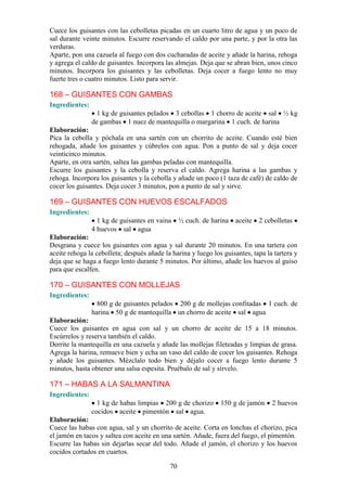 Cuece los guisantes con las cebolletas picadas en un cuarto litro de agua y un poco de
sal durante veinte minutos. Escurre reservando el caldo por una parte, y por la otra las
verduras.
Aparte, pon una cazuela al fuego con dos cucharadas de aceite y añade la harina, rehoga
y agrega el caldo de guisantes. Incorpora las almejas. Deja que se abran bien, unos cinco
minutos. Incorpora los guisantes y las cebolletas. Deja cocer a fuego lento no muy
fuerte tres o cuatro minutos. Listo para servir.

168 – GUISANTES CON GAMBAS
Ingredientes:
                  1 kg de guisantes pelados 3 cebollas 1 chorro de aceite sal ½ kg
                de gambas 1 nuez de mantequilla o margarina 1 cuch. de harina
Elaboración:
Pica la cebolla y póchala en una sartén con un chorrito de aceite. Cuando esté bien
rehogada, añade los guisantes y cúbrelos con agua. Pon a punto de sal y deja cocer
veinticinco minutos.
Aparte, en otra sartén, saltea las gambas peladas con mantequilla.
Escurre los guisantes y la cebolla y reserva el caldo. Agrega harina a las gambas y
rehoga. Incorpora los guisantes y la cebolla y añade un poco (1 taza de café) de caldo de
cocer los guisantes. Deja cocer 3 minutos, pon a punto de sal y sirve.

169 – GUISANTES CON HUEVOS ESCALFADOS
Ingredientes:
                  1 kg de guisantes en vaina     ½ cuch. de harina   aceite   2 cebolletas
                4 huevos sal agua
Elaboración:
Desgrana y cuece los guisantes con agua y sal durante 20 minutos. En una tartera con
aceite rehoga la cebolleta; después añade la harina y luego los guisantes, tapa la tartera y
deja que se haga a fuego lento durante 5 minutos. Por último, añade los huevos al guiso
para que escalfen.

170 – GUISANTES CON MOLLEJAS
Ingredientes:
                  800 g de guisantes pelados 200 g de mollejas confitadas 1 cuch. de
                harina 50 g de mantequilla un chorro de aceite sal agua
Elaboración:
Cuece los guisantes en agua con sal y un chorro de aceite de 15 a 18 minutos.
Escúrrelos y reserva también el caldo.
Derrite la mantequilla en una cazuela y añade las mollejas fileteadas y limpias de grasa.
Agrega la harina, remueve bien y echa un vaso del caldo de cocer los guisantes. Rehoga
y añade los guisantes. Mézclalo todo bien y déjalo cocer a fuego lento durante 5
minutos, hasta obtener una salsa espesita. Pruébalo de sal y sírvelo.

171 – HABAS A LA SALMANTINA
Ingredientes:
                  1 kg de habas limpias 200 g de chorizo       150 g de jamón     2 huevos
                cocidos aceite pimentón sal agua.
Elaboración:
Cuece las habas con agua, sal y un chorrito de aceite. Corta en lonchas el chorizo, pica
el jamón en tacos y saltea con aceite en una sartén. Añade, fuera del fuego, el pimentón.
Escurre las habas sin dejarlas secar del todo. Añade el jamón, el chorizo y los huevos
cocidos cortados en cuartos.

                                            70
 