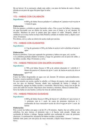 Da un hervor. Si es necesario, añade más caldo y un poco de harina de maíz o fécula
diluida en un poco de agua fría para ligar la salsa.
Sirve.

172 – HABAS CON CALABACÍN
Ingredientes:
                 800 g de habas frescas peladas   1 calabacín   2 patatas   sal   aceite
                ½ limón agua.
Elaboración:
Pela las patatas y córtalas en gajos haciendo «clac». Pon a cocer las habas y las patatas
en agua hirviendo con un chorro de aceite, junto con el limón y la sal, durante 30
minutos. Machaca un poco la patata para que espese el caldo. Después, añade el
calabacín (si es muy tierno no hace falta Pelarlo) cortado en medias lunas y déjalo cocer
otros 10 minutos
Por último, sirve y echa un chorro de aceite crudo por encima.

173 – HABAS CON GUISANTES
Ingredientes:
                  1 kg de guisantes   500 g de habas   aceite   sal   cebolleta   harina
                agua.
Elaboración:
Pocha la cebolleta. Cuece por separado los guisantes y habas con agua, sal y aceite.
A la cebolleta pochada añádele la harina y luego los guisantes con un poco de caldo, y
las habas cocidas. Deja 10 minutos y sirve.

174 – HABAS FRESCAS CON SALMÓN AHUMADO
Ingredientes:
                  700 g de habas frescas 300 g de salmón ahumado 1 cebolla 1
                blanco de puerro 2 dientes de ajo 1 cuch. de harina aceite de oliva
                agua sal
Elaboración:
Cuece las habas desgranadas en agua con sal, durante 20 minutos aproximadamente.
Escurre y reserva también el caldo.
En una cazuela con aceite, pocha la cebolla y el blanco de puerro, todo picados junto
con los ajos en láminas. Sazona, añade una cucharada de harina y rehoga. A
continuación, agrega las habas cocidas y escurridas. Mezcla bien y moja con un par de
cazos del caldo de cocción. Deja hacer unos minutos y mientras, filetea el salmón fino.
Sirve las habas en una fuente y coloca las tiras de salmón encima.

175 – HABAS FRESCAS GUISADAS
Ingredientes:
                  800 g de habas frescas 200 g de bacon 1 cebolleta 2 ajos tiernos
                ½ pimiento rojo       1 cuch. de carne de pimiento choricero      ½
                cucharadita de nuez moscada aceite de oliva agua sal 1 cuch. de
                harina
Elaboración:
Pon a cocer las habas con agua y sal de 25 a 30 minutos. Aparte, haz un sofrito con la
cebolleta, los ajos tiernos, el pimiento rojo y el bacon, todo picado. Añade una
cucharada de harina y rehoga. Agrega también una cucharada de carne de pimiento
choricero. A continuación, incorpora las habas cocidas y escurridas.
Saltéalo todo junto con una pizca de nuez moscada y déjalo hacer durante 5 minutos.
Sirve.

                                           71
 