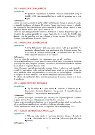 176 – HOJALDRE DE PUERROS
Ingredientes:
                  6 puerros 1 cucharadita de harina 1 vaso de nata líquida 250 g de
                hojaldre 100 g de mantequilla huevo batido 2 yemas de huevo sal
                 agua
Elaboración:
Limpia los puerros, quítales la parte verde y corta la parte blanca en juliana. Cuécelos
en agua hirviendo con sal durante 15 minutos. Pasado este tiempo, escurre y saltéalos
con mantequilla. Espolvoréalos con una cucharadita de harina, rehoga y agrega la nata,
las yemas batidas, mezcla bien y pon a punto de sal.
Estira una capa de hojaldre sobre un molde. Cubre con la mezcla de puerros y tapa con
otra pieza de hojaldre, cerrando los bordes. Aprovecha los recortes del hojaldre para
decorar. Unta la superficie con huevo batido y hornea durante 30 minutos a 180º.
Después, retira del horno, desmolda y sirve.

177 – HOJALDRE DE VERDURAS
Ingredientes:
                  250 g de hojaldre 200 g de judías verdes 200 g de guisantes 2
                zanahorias huevo batido sal orégano salsa de tomate agua. Para
                la bechamel: 1 nuez de mantequilla 1 cucharada de harina 1 vaso de
                leche o de caldo de cocción de las verduras
Elaboración:
Cuece las vainas, las zanahorias y los guisantes en agua con sal y trocéalos.
Haz una bechamel espesa con un poco de mantequilla y harina, rehogando y añadiendo
la leche poco a poco. Después, incorpora las verduras, mezclándolo todo bien. Pruébalo
de sal, añade el orégano y deja que enfríe.
Estira el hojaldre, y pártelo en cuadrados grandes. Coloca el relleno en cada cuadrado y
envuélvelo haciendo un rollo, y cierra los bordes con ayuda de un tenedor. Unta con
huevo batido los rollos, que puedes haber decorado con trocitos de hojaldre, y colócalos
en una placa de horno. Hornea a 170º durante 35 minutos aproximadamente.
Por último, sirve el hojaldre frío o caliente acompañado de salsa de tomate en el fondo
de una fuente.

178 – HOJALDRES DE ACELGAS
Ingredientes:
                  1 kg de acelgas ¼ kg de patatas 1 cebolla 1 diente de ajo 1
                huevo duro 1 puñado de piñones sal y aceite 8 cuadrados de pasta
                de hojaldre. Para acompañar: salsa española
Elaboración:
Lava y trocea las acelgas. Cuécelas en agua hirviendo con las patatas peladas y cortadas
en gajos. Sazona. Cuando estén cocidas, escúrrelas bien y reserva.
En una sartén, pocha la cebolla picada con el ajo; cuando se dore, añade las acelgas, los
piñones y el huevo cocido picado, mézclalo todo bien y rellena las obleas.
Fríe las obleas en una sartén con aceite, acompáñalas con salsa española y sirve.

179 – JUDÍAS VERDES A LA ANDALUZA
Ingredientes:
                  700 g de judías verdes 1 pimiento choricero (ñoras) 2 cuch. de
                aceite 1 rebanada de pan del día anterior 2 dientes de ajo sal agua
                  pimienta
Elaboración:

                                           72
 