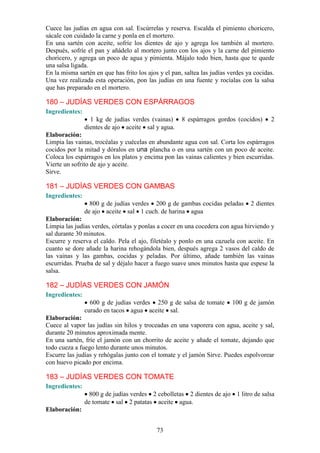 Cuece las judías en agua con sal. Escúrrelas y reserva. Escalda el pimiento choricero,
sácale con cuidado la carne y ponla en el mortero.
En una sartén con aceite, sofríe los dientes de ajo y agrega los también al mortero.
Después, sofríe el pan y añádelo al mortero junto con los ajos y la carne del pimiento
choricero, y agrega un poco de agua y pimienta. Májalo todo bien, hasta que te quede
una salsa ligada.
En la misma sartén en que has frito los ajos y el pan, saltea las judías verdes ya cocidas.
Una vez realizada esta operación, pon las judías en una fuente y rocíalas con la salsa
que has preparado en el mortero.

180 – JUDÍAS VERDES CON ESPÁRRAGOS
Ingredientes:
                  1 kg de judías verdes (vainas)      8 espárragos gordos (cocidos)      2
                dientes de ajo aceite sal y agua.
Elaboración:
Limpia las vainas, trocéalas y cuécelas en abundante agua con sal. Corta los espárragos
cocidos por la mitad y dóralos en una plancha o en una sartén con un poco de aceite.
Coloca los espárragos en los platos y encima pon las vainas calientes y bien escurridas.
Vierte un sofrito de ajo y aceite.
Sirve.

181 – JUDÍAS VERDES CON GAMBAS
Ingredientes:
                  800 g de judías verdes 200 g de gambas cocidas peladas         2 dientes
                de ajo aceite sal 1 cuch. de harina agua
Elaboración:
Limpia las judías verdes, córtalas y ponlas a cocer en una cocedera con agua hirviendo y
sal durante 30 minutos.
Escurre y reserva el caldo. Pela el ajo, filetéalo y ponlo en una cazuela con aceite. En
cuanto se dore añade la harina rehogándola bien, después agrega 2 vasos del caldo de
las vainas y las gambas, cocidas y peladas. Por último, añade también las vainas
escurridas. Prueba de sal y déjalo hacer a fuego suave unos minutos hasta que espese la
salsa.

182 – JUDÍAS VERDES CON JAMÓN
Ingredientes:
                  600 g de judías verdes 250 g de salsa de tomate         100 g de jamón
                curado en tacos agua aceite sal.
Elaboración:
Cuece al vapor las judías sin hilos y troceadas en una vaporera con agua, aceite y sal,
durante 20 minutos aproximada mente.
En una sartén, fríe el jamón con un chorrito de aceite y añade el tomate, dejando que
todo cueza a fuego lento durante unos minutos.
Escurre las judías y rehógalas junto con el tomate y el jamón Sirve. Puedes espolvorear
con huevo picado por encima.

183 – JUDÍAS VERDES CON TOMATE
Ingredientes:
                 800 g de judías verdes 2 cebolletas 2 dientes de ajo 1 litro de salsa
                de tomate sal 2 patatas aceite agua.
Elaboración:


                                            73
 