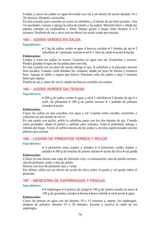 Limpia y cuece las judías en agua hirviendo con sal y un chorro de aceite durante 18 o
20 minutos. Después, escúrrelas.
En otra cazuela, pon a pochar en aceite la cebolleta y el diente de ajo bien picados. Una
vez pochados, sazona y agrega la salsa de tomate y las judías. Mézclalo bien y añade las
patatas cortadas en cuadraditos y fritas. Déjalo guisar a fuego lento durante 4 o 5
minutos. Pruébalo de sal y sirve con un chorro de aceite crudo por encima.

184 – JUDÍAS VERDES EN SALSA
Ingredientes:
                  1 kg de judías verdes agua 4 huevos cocidos 2 dientes de ajo 2
                cebolletas 1 pimiento morrón sal ½ litro de caldo aceite harina
Elaboración:
Limpia y corta las judías en trozos. Cuécelas en agua con sal. Escúrrelas y reserva.
Puedes guardar el agua de las judías para otro día.
En una cazuela con un poco de aceite rehoga el ajo, la cebolleta y el pimiento morrón
bien picados. Cuando estén doradas las verduras, añade un poco de harina y remueve
bien. Agrega al caldo y espera que hierva. Entonces echa las judías y deja 5 minutos
hasta que espese.
Prueba de sal y, antes de servir, añade los huevos cortados en cuartos.

185 – JUDÍAS VERDES SALTEADAS
Ingredientes:
                  200 g de judías verdes agua y sal 1 cebolleta 2 dientes de ajo 1
                cuch. de pimentón 100 g de jamón serrano 1 puñado de piñones
                tostados aceite.
Elaboración:
Cuece las judías en una cocedera con agua y sal. Cuando estén cocidas, escúrrelas y
colócalas en una fuente de servir.
En una sartén con aceite, sofríe la cebolleta junto con los dos dientes de ajo. Cuando
estén pochados, añade el jamón y saltéalo unos minutos. Echa el pimentón, rehoga y
retíralo del fuego. Vierte el sofrito encima de las judías y sírvelas espolvoreadas con los
piñones por encima.

186 – LASAÑA DE PIMIENTOS VERDES Y ROJOS
Ingredientes:
                  4 pimientos rojos asados y pelados 4 pimientos verdes asados y
                pelados 300 g de lonchas de jamón serrano aceite de oliva sal gorda.
Elaboración:
Coloca en una fuente una capa de pimiento rojo; a continuación, una de jamón serrano,
otra de pimiento verde y otra de jamón.
Decora con tiras de pimiento rojo y verde.
Por último, aliña con un chorro de aceite de oliva sobre el jamón y sal gorda sobre el
pimiento.

187 – MENESTRA DE ESPÁRRAGOS Y PENCAS
Ingredientes:
                  8 espárragos 6 pencas de acelga 100 g de jamón curado en tacos
                100 g de guisantes cocidos harina huevo batido sal aceite agua.
Elaboración:
Cuece las pencas en agua con sal durante 10 o 15 minutos y, aparte, los espárragos,
después de pelarlos, durante 15 o 20 minutos. Escurre y reserva el caldo de los
espárragos.

                                            74
 