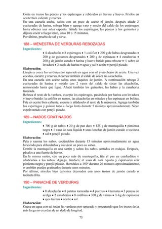 Corta en trozos las pencas y los espárragos y rebózalos en harina y     huevo. Fríelos en
aceite bien caliente y reserva.
En una cazuela ancha, saltea con un poco de aceite el jamón.            después añade 2
cucharadas de harina, rehoga bien y agrega vaso y medio del caldo       de los espárragos
hasta obtener una salsa espesita. Añade los espárragos, las pencas      y los guisantes y
déjalos cocer a fuego lento, unos 10 o 15 minutos.
Por último, prueba de sal y sirve.

188 – MENESTRA DE VERDURAS REBOZADAS
Ingredientes:
                  4 alcachofas 8 espárragos ½ coliflor 200 g de habas desgranadas
                200 g de guisantes desgranados 200 g de espinacas 4 zanahorias
                200 g de jamón curado harina y huevo batido para rebozar ½ sobre de
                levadura 2 cuch. de harina agua y sal aceite perejil picado.
Elaboración:
Limpia y cuece las verduras por separado en agua con sal y un chorro de aceite. Una vez
cocidas, escurre y reserva. Reserva también el caldo de cocer las alcachofas.
En una cazuela con aceite saltea unos taquitos de jamón. A continuación rehoga 2
cucharadas de harina y mójalo con 2 vasos del caldo de cocer las alcachofas,
removiendo hasta que ligue. Añade también los guisantes, las habas y la zanahoria
troceada.
Reboza el resto de la verdura, excepto los espárragos, pasándola por harina con levadura
y huevo batido: la coliflor en ramos, las alcachofas en mitades y las espinacas en bolitas.
Fríe en aceite bien caliente, escurre y añádeselo al resto de la menestra. Agrega también
los espárragos y guísalo todo a fuego lento durante 5 minutos aproximadamente. Sirve
espolvoreado con perejil picado.

189 – NABOS GRATINADOS
Ingredientes:
                  700 g de nabos 20 g de pan duro 125 g de mantequilla pimienta
                negra 1 vaso de nata líquida unas lonchas de jamón curado o tocineta
                 sal perejil picado.
Elaboración:
Pela y sazona los nabos, cociéndolos durante 15 minutos aproximadamente en agua
hirviendo para ablandarlos y suavizar un poco su sabor.
Derrite la mantequilla en una sartén y saltea los nabos cortados en rodajas. Después,
pásalos a una fuente de horno.
En la misma sartén, con un poco más de mantequilla, fríe el pan en cuadraditos y
añádeselos a los nabos. Agrega, también, el vaso de nata líquida y espolvorea con
pimienta negra y perejil picado. Hornéalos a 150º durante 20 minutos aproximadamente,
o también puedes gratinarlos durante unos minutos.
Por último, sírvelos bien calientes decorados con unos trozos de jamón curado o
tocineta frita.

190 – PANACHÉ DE VERDURAS
Ingredientes:
                  8 alcachofas 8 patatas torneadas 4 puerros 4 tomates 3 pencas de
                acelga 2 zanahorias 8 endibias 300 g de vainas ¼ kg de espinacas
                  ajos tiernos aceite sal.
Elaboración:
Cuece en agua con sal todas las verduras por separado y procurando que los trozos de la
más larga no excedan de un dedo de longitud.

                                           75
 