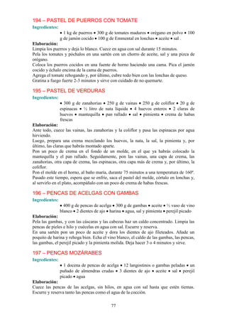 194 – PASTEL DE PUERROS CON TOMATE
Ingredientes:
                  1 kg de puerros 300 g de tomates maduros orégano en polvo          100
                g de jamón cocido 100 g de Emmental en lonchas aceite sal .
Elaboración:
Limpia los puerros y deja lo blanco. Cuece en agua con sal durante 15 minutos.
Pela los tomates y póchalos en una sartén con un chorro de aceite, sal y una pizca de
orégano.
Coloca los puerros cocidos en una fuente de horno haciendo una cama. Pica el jamón
cocido y échalo encima de la cama de puerros.
Agrega el tomate rehogando y, por último, cubre todo bien con las lonchas de queso.
Gratina a fuego fuerte 2-3 minutos y sirve con cuidado de no quemarte.

195 – PASTEL DE VERDURAS
Ingredientes:
                  300 g de zanahorias 250 g de vainas 250 g de coliflor 20 g de
                espinacas ½ litro de nata líquida 4 huevos enteros 2 claras de
                huevos mantequilla pan rallado sal pimienta crema de habas
                frescas
Elaboración:
Ante todo, cuece las vainas, las zanahorias y la coliflor y pasa las espinacas por agua
hirviendo.
Luego, prepara una crema mezclando los huevos, la nata, la sal, la pimienta y, por
último, las claras que habrás montado aparte.
Pon un poco de crema en el fondo de un molde, en el que ya habrás colocado la
mantequilla y el pan rallado. Seguidamente, pon las vainas, una capa de crema, las
zanahorias, otra capa de crema, las espinacas, otra capa más de crema y, por último, la
coliflor.
Pon el molde en el horno, al baño maría, durante 75 minutos a una temperatura de 160º.
Pasado este tiempo, espera que se enfríe, saca el pastel del molde, córtalo en lonchas y,
al servirlo en el plato, acompáñalo con un poco de crema de habas frescas.

196 – PENCAS DE ACELGAS CON GAMBAS
Ingredientes:
                  400 g de pencas de acelga 300 g de gambas aceite ½ vaso de vino
                blanco 2 dientes de ajo harina agua, sal y pimienta perejil picado
Elaboración:
Pela las gambas, y con las cáscaras y las cabezas haz un caldo concentrado. Limpia las
pencas de pieles e hilo y cuécelas en agua con sal. Escurre y reserva.
En una sartén pon un poco de aceite y dora los dientes de ajo fileteados. Añade un
poquito de harina y rehoga bien. Echa el vino blanco, el caldo de las gambas, las pencas,
las gambas, el perejil picado y la pimienta molida. Deja hacer 3 o 4 minutos y sirve.

197 – PENCAS MOZÁRABES
Ingredientes:
                  1 docena de pencas de acelga 12 langostinos o gambas peladas un
                puñado de almendras crudas 3 dientes de ajo aceite sal perejil
                picado agua
Elaboración:
Cuece las pencas de las acelgas, sin hilos, en agua con sal hasta que estén tiernas.
Escurre y reserva tanto las pencas como el agua de la cocción.

                                           77
 
