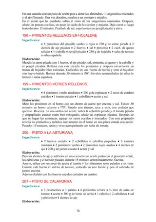 En una cazuela con un poco de aceite pon a dorar las almendras, 3 langostinos troceados
y el ajo fileteado. Una vez dorados, pásalos a un mortero y májalos.
En el aceite que ha quedado, saltea el resto de los langostinos sazonados. Después,
añade las pencas cocidas, un poco de caldo de la cocción y majado. Deja cocer a fuego
lento durante 15 minutos. Pruébalo de sal, espolvorea con perejil picado y sirve.

198 – PIMIENTOS RELLENOS EN HOJALDRE
Ingredientes:
                  8 pimientos del piquillo verdes o rojos 250 g de carne picada 2
                dientes de ajo picados 2 huevos sal pimienta 2 cuch. de queso
                rallado ½ cebolla perejil picado 250 g de hojaldre salsa de tomate
                o salsa española
Elaboración:
Mezcla la carne picada con 1 huevo, el ajo picado, sal, pimienta, el queso y la cebolla y
el perejil picados. Rellena con esta mezcla los pimientos y después envuélvelos en
trozos de hojaldre bien estirados. Colócalos en una fuente de horno y unta el hojaldre
con huevo batido. Hornea durante 30 minutos a l70º. Sírvelos acompañados de salsa de
tomate o salsa española.

199 – PIMIENTOS VERDES RELLENOS
Ingredientes:
                  4 pimientos verdes medianos 200 g de espinacas 2 sesos de cordero
                cocidos 1 tomate pelado 1 cebolleta aceite y sal
Elaboración:
Mete los pimientos en el horno con un chorro de aceite por encima y sal. Tenlos 30
minutos en horno caliente a l70º. Pasado este tiempo, saca y pela, con cuidado que
queman. Reserva. En una sartén con aceite, saltea la cebolleta picada y el tomate pelado
y despepitado; cuando estén bien rehogados, añade las espinacas picadas. Después de
que se hagan las espinacas, agrega los sesos cocidos y troceados. Con este preparado
rellena los pimientos y mételos nuevamente en el horno en una placa untada con aceite.
Pasados 10 minutos, retira y sirve acompañando con salsa de tomate.

200 – PISTO A LA ASTURIANA
Ingredientes:
                   2 huevos cocidos 2 cebolletas o cebollas pequeñas 6 tomates
                maduros 2 pimientos verdes 2 pimientos rojos asados 4 dientes de
                ajo 200 g de jamón curado aceite y sal
Elaboración:
Pica los dientes de ajo y sofríelos en una cazuela con aceite junto con el pimiento verde,
las cebolletas y el tomate picados durante 15 minutos aproximadamente. Sazona.
Aparte, saltea con un poco de aceite el jamón y los pimientos rojos pelados y en tiras.
Cuando esté hecho el sofrito de tomate, colócalo en una fuente y pon el salteado de
jamón encima.
Adorna el plato con los huevos cocidos cortados en cuartos.

201 – PISTO DE CALAHORRA
Ingredientes:
                  3 calabacines 3 patatas 6 pimientos verdes ¼ litro de salsa de
                tomate aceite 300 g de lomo de cerdo 1 cebolla o 2 cebolletas sal
                y pimienta 4 dientes de ajo
Elaboración:


                                           78
 