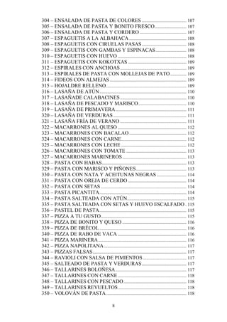 304 – ENSALADA DE PASTA DE COLORES ....................................... 107
305 – ENSALADA DE PASTA Y BONITO FRESCO............................ 107
306 – ENSALADA DE PASTA Y CORDERO ......................................... 107
307 – ESPAGUETIS A LA ALBAHACA .................................................. 108
308 – ESPAGUETIS CON CIRUELAS PASAS ....................................... 108
309 – ESPAGUETIS CON GAMBAS Y ESPINACAS ........................... 108
310 – ESPAGUETIS CON HUEVO ............................................................ 108
311 – ESPAGUETIS CON KOKOTXAS ................................................... 109
312 – ESPIRALES CON ANCHOAS .......................................................... 109
313 – ESPIRALES DE PASTA CON MOLLEJAS DE PATO .............. 109
314 – FIDEOS CON ALMEJAS ................................................................... 109
315 – HOJALDRE RELLENO ...................................................................... 109
316 – LASAÑA DE ATÚN ............................................................................ 110
317 – LASAÑADE CALABACINES .......................................................... 110
318 – LASAÑA DE PESCADO Y MARISCO .......................................... 110
319 – LASAÑA DE PRIMAVERA .............................................................. 111
320 – LASAÑA DE VERDURAS ................................................................ 111
321 – LASAÑA FRÍA DE VERANO .......................................................... 111
322 – MACARRONES AL QUESO ............................................................ 112
323 – MACARRONES CON BACALAO .................................................. 112
324 – MACARRONES CON CARNE......................................................... 112
325 – MACARRONES CON LECHE ......................................................... 112
326 – MACARRONES CON TOMATE ..................................................... 113
327 – MACARRONES MARINEROS ........................................................ 113
328 – PASTA CON HABAS.......................................................................... 113
329 – PASTA CON MARISCO Y PIÑONES ............................................ 113
330 – PASTA CON NATA Y ACEITUNAS NEGRAS .......................... 114
331 – PASTA CON OREJA DE CERDO ................................................... 114
332 – PASTA CON SETAS ........................................................................... 114
333 – PASTA PICANTITA ............................................................................ 114
334 – PASTA SALTEADA CON ATÚN.................................................... 115
335 – PASTA SALTEADA CON SETAS Y HUEVO ESCALFADO . 115
336 – PASTEL DE PASTA ............................................................................ 115
337 – PIZZA A TU GUSTO........................................................................... 115
338 – PIZZA DE BONITO Y QUESO ........................................................ 116
339 – PIZZA DE BRÉCOL ............................................................................ 116
340 – PIZZA DE RABO DE VACA ............................................................ 116
341 – PIZZA MARINERA ............................................................................. 116
342 – PIZZA NAPOLITANA ........................................................................ 117
343 – PIZZAS FALSAS .................................................................................. 117
344 – RAVIOLI CON SALSA DE PIMIENTOS ...................................... 117
345 – SALTEADO DE PASTA Y VERDURAS ....................................... 117
346 – TALLARINES BOLOÑESA .............................................................. 117
347 – TALLARINES CON CARNE ............................................................ 118
348 – TALLARINES CON PESCADO ....................................................... 118
349 – TALLARINES REVUELTOS ............................................................ 118
350 – VOLOVÁN DE PASTA ...................................................................... 118

                                                 8
 
