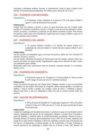 troceadas y rehógalas también. Sazona. A continuación, vierte el agua y déjalo cocer
durante 30 minutos aproximadamente. Por último, pon a punto de sal y sirve.

206 – PUERROS CON BECHAMEL
Ingredientes:
                  6 pimientos verdes medianos 16 puerros        50 g de queso rallado
                agua ½ litro de bechamel sal aceite
Elaboración:
Limpia bien los puerros y ponlos a cocer en agua hirviendo con sal. Cuando estén
cocidos (25 minutos), escúrrelos y reserva. Limpia y corta en aros los pimientos verdes.
Fríelos en aceite, y escúrrelos y colócalos en una fuente resistente al calor. Pon encima
los puerros, cubre éstos con la bechamel, espolvorea con el queso rallado y mete en el
horno a gratinar cinco minutos.

207 – PUERROS CON JAMÓN
Ingredientes:
                  16 puerros blancos cocidos     16 lonchas de jamón cocido      8
                cucharadas de salsa de tomate 1 chorro de nata queso rallado sal
                pimienta.
Elaboración:
En una cazuela con abundante agua y sal cuece los puerros atados de 4 en 4 durante 20
minutos. Escurre y reserva.
En una fuente refractaria (resistente al horno) pon salsa de tomate; encima coloca los
puerros envueltos en jamón cocido. Seguidamente riega con un chorrito de nata y cubre
con abundante queso rallado.
Realizadas todas estas operaciones mete en el horno a gratinar durante 3 o 4 minutos.
Retira y sirve.

208 – PUERROS EN VINAGRETA
Ingredientes:
                 16 puerros agua sal. Vinagreta: 1 tomate pelado         1 huevo cocido
                 sal vinagre aceite de oliva 1 cebolleta perejil
Elaboración:
Cuece los puerros en agua con sal a fuego lento. Después, sácalos, y, una vez escurridos,
extiéndelos en una fuente. Para hacer la vinagreta, utiliza tomate pelado y troceado en
daditos, 1 huevo cocido y picado, sal, vinagre, aceite de oliva, 1 cebolleta y perejil.
Mezcla todo bien, y una vez elaborada la salsa, tan sólo te restará verterla sobre los
puerros.

209 – QUICHE DE ESPÁRRAGOS
Ingredientes:
                  250 g de pasta de hojaldre 12 espárragos trigueros 100 g de jamón
                serrano 4 huevos 300 g de nata 3 cuch. de queso parmesano agua
                  sal pimienta
Elaboración:
Limpia los espárragos de las partes más duras y cuécelos en agua con sal durante unos 6
minutos (dependerá del grosor de los espárragos). Sácalos y escurre bien. Extiende la
pasta de hojaldre y colócala sobre un molde haciéndole un reborde. Pincha la masa y
hornéala durante 15 minutos aproximadamente a unos 180º. (Si se levanta, aplástala con
ayuda de un trapo limpio.) Después, coloca los espárragos encima y haz una mezcla con
los huevos, el parmesano, el jamón picado, la sal, la pimienta y la nata. Extiende la
mezcla encima de los espárragos y mételo todo en el horno a unos 180º durante 30

                                           80
 