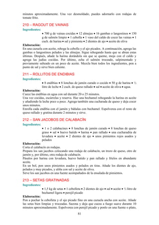 minutos aproximadamente. Una vez desmoldado, puedes adornarlo con rodajas de
tomate frito.

210 – RAGOUT DE VAINAS
Ingredientes:
                  700 g de vainas cocidas 12 almejas 16 gambas o langostinos 150
                g de salmón limpio 1 cebolla 1 vaso del caldo de cocer las vainas 1
                cuch. de harina sal y pimienta 2 dientes de ajo aceite de oliva
Elaboración:
En una cazuela con aceite, rehoga la cebolla y el ajo picados. A continuación, agrega las
gambas o langostinos pelados y las almejas. Sigue rehogando hasta que se abran estas
últimas. Después, añade la harina dorándola sin que se queme, moja con el caldo y
agrega las judías cocidas. Por último, echa el salmón troceado, salpimentado y
previamente salteado en un poco de aceite. Mezcla bien todos los ingredientes, pon a
punto de sal y sirve bien caliente.

211 – ROLLITOS DE ENDIBIAS
Ingredientes:
                   8 endibias 8 lonchas de jamón curado o cocido 50 g de harina ½
                litro de leche 2 cuch. de queso rallado sal aceite de oliva agua.
Elaboración:
Cuece las endibias en agua con sal durante 20 o 25 minutos.
Una vez cocidas, escúrrelas y reserva. Haz una bechamel rehogando la harina en aceite
y añadiendo la leche poco a poco. Agrega también una cucharada de queso y deja cocer
unos minutos.
Enrolla cada endibia con el jamón y báñalas con bechamel. Espolvorea con el resto de
queso rallado y gratina durante 2 minutos y sirve.

212 – SAN JACOBOS DE CALABACÍN
Ingredientes:
                  1 o 2 calabacines 8 lonchas de jamón curado 8 lonchas de queso
                graso sal huevo batido harina pan rallado una cucharadita de
                levadura aceite 2 dientes de ajo unos pimientos rojos asados y
                pelados
Elaboración:
Corta el calabacín en rodajas.
Prepara los san jacobos colocando una rodaja de calabacín, un trozo de queso, otro de
jamón y, por último, otra rodaja de calabacín.
Pásalos por harina con levadura, huevo batido y pan rallado y fríelos en abundante
aceite.
En un bol, pon unos pimientos asados y pelados en tiras. Añade los dientes de ajo,
pelados y muy picados, y aliña con sal y aceite de oliva.
Sirve los san jacobos en una fuente acompañados de la ensalada de pimientos.

213 – SETAS GRATINADAS
Ingredientes:
                 1,5 kg de setas 1 cebolleta 2 dientes de ajo sal aceite ½ litro de
                bechamel ligera perejil picado
Elaboración:
Pon a pochar la cebolleta y el ajo picado fino en una cazuela ancha con aceite. Añade
las setas bien limpias y troceadas. Sazona y deja que cueza a fuego suave durante 10
minutos aproximadamente. Espolvorea con perejil picado y ponlo en una fuente o plato,
                                           81
 