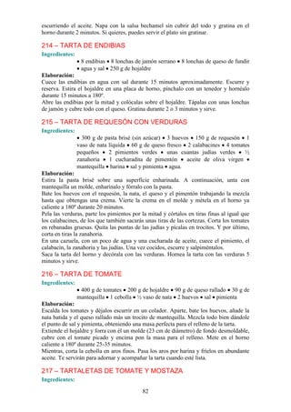 escurriendo el aceite. Napa con la salsa bechamel sin cubrir del todo y gratina en el
horno durante 2 minutos. Si quieres, puedes servir el plato sin gratinar.

214 – TARTA DE ENDIBIAS
Ingredientes:
                 8 endibias 8 lonchas de jamón serrano      8 lonchas de queso de fundir
                 agua y sal 250 g de hojaldre
Elaboración:
Cuece las endibias en agua con sal durante 15 minutos aproximadamente. Escurre y
reserva. Estira el hojaldre en una placa de horno, pínchalo con un tenedor y hornéalo
durante 15 minutos a 180º.
Abre las endibias por la mitad y colócalas sobre el hojaldre. Tápalas con unas lonchas
de jamón y cubre todo con el queso. Gratina durante 2 o 3 minutos y sirve.

215 – TARTA DE REQUESÓN CON VERDURAS
Ingredientes:
                  300 g de pasta brisé (sin azúcar) 3 huevos 150 g de requesón 1
                vaso de nata líquida 60 g de queso fresco 2 calabacines 4 tomates
                pequeños     2 pimientos verdes     unas cuantas judías verdes    ½
                zanahoria    1 cucharadita de pimentón     aceite de oliva virgen
                mantequilla harina sal y pimienta agua.
Elaboración:
Estira la pasta brisé sobre una superficie enharinada. A continuación, unta con
mantequilla un molde, enharínalo y fórralo con la pasta.
Bate los huevos con el requesón, la nata, el queso y el pimentón trabajando la mezcla
hasta que obtengas una crema. Vierte la crema en el molde y métela en el horno ya
caliente a 180º durante 20 minutos.
Pela las verduras, parte los pimientos por la mitad y córtalos en tiras finas al igual que
los calabacines, de los que también sacarás unas tiras de las cortezas. Corta los tomates
en rebanadas gruesas. Quita las puntas de las judías y pícalas en trocitos. Y por último,
corta en tiras la zanahoria.
En una cazuela, con un poco de agua y una cucharada de aceite, cuece el pimiento, el
calabacín, la zanahoria y las judías. Una vez cocidos, escurre y salpiméntalos.
Saca la tarta del horno y decórala con las verduras. Hornea la tarta con las verduras 5
minutos y sirve.

216 – TARTA DE TOMATE
Ingredientes:
                 400 g de tomates 200 g de hojaldre 90 g de queso rallado 30 g de
                mantequilla 1 cebolla ½ vaso de nata 2 huevos sal pimienta
Elaboración:
Escalda los tomates y déjalos escurrir en un colador. Aparte, bate los huevos, añade la
nata batida y el queso rallado más un trocito de mantequilla. Mezcla todo bien dándole
el punto de sal y pimienta, obteniendo una masa perfecta para el relleno de la tarta.
Extiende el hojaldre y forra con él un molde (23 cm de diámetro) de fondo desmoldable,
cubre con el tomate picado y encima pon la masa para el relleno. Mete en el horno
caliente a 180º durante 25-35 minutos.
Mientras, corta la cebolla en aros finos. Pasa los aros por harina y fríelos en abundante
aceite. Te servirán para adornar y acompañar la tarta cuando esté lista.

217 – TARTALETAS DE TOMATE Y MOSTAZA
Ingredientes:

                                           82
 