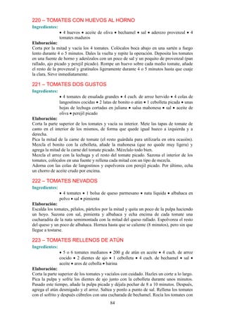 220 – TOMATES CON HUEVOS AL HORNO
Ingredientes:
                  4 huevos aceite de oliva      bechamel    sal   aderezo provenzal     4
                tomates maduros
Elaboración:
Corta por la mitad y vacía los 4 tomates. Colócalos boca abajo en una sartén a fuego
lento durante 4 o 5 minutos. Dales la vuelta y repite la operación. Deposita los tomates
en una fuente de horno y aderézalos con un poco de sal y un poquito de provenzal (pan
rallado, ajo picado y perejil picado). Rompe un huevo sobre cada medio tomate, añade
el resto de la provenzal y gratínalos ligeramente durante 4 o 5 minutos hasta que cuaje
la clara. Sirve inmediatamente.

221 – TOMATES DOS GUSTOS
Ingredientes:
                  4 tomates de ensalada grandes 4 cuch. de arroz hervido 4 colas de
                langostinos cocidas 2 latas de bonito o atún 1 cebolleta picada unas
                hojas de lechuga cortadas en juliana salsa mahonesa sal aceite de
                oliva perejil picado
Elaboración:
Corta la parte superior de los tomates y vacía su interior. Mete las tapas de tomate de
canto en el interior de los mismos, de forma que quede igual hueco a izquierda y a
derecha.
Pica la mitad de la carne de tomate (el resto guárdala para utilizarla en otra ocasión).
Mezcla el bonito con la cebolleta, añade la mahonesa (que no quede muy ligera) y
agrega la mitad de la carne del tomate picado. Mézclalo todo bien.
Mezcla el arroz con la lechuga y el resto del tomate picado. Sazona el interior de los
tomates, colócalos en una fuente y rellena cada mitad con un tipo de mezcla.
Adorna con las colas de langostinos y espolvorea con perejil picado. Por último, echa
un chorro de aceite crudo por encima.

222 – TOMATES NEVADOS
Ingredientes:
                  4 tomates 1 bolsa de queso parmesano        nata líquida   albahaca en
                polvo sal pimienta
Elaboración:
Escalda los tomates, pélalos, pártelos por la mitad y quita un poco de la pulpa haciendo
un hoyo. Sazona con sal, pimienta y albahaca y echa encima de cada tomate una
cucharadita de la nata semimontada con la mitad del queso rallado. Espolvorea el resto
del queso y un poco de albahaca. Hornea hasta que se caliente (8 minutos), pero sin que
llegue a tostarse.

223 – TOMATES RELLENOS DE ATÚN
Ingredientes:
                  5 o 6 tomates medianos 200 g de atún en aceite 4 cuch. de arroz
                cocido 2 dientes de ajo 1 cebolleta 4 cuch. de bechamel sal
                aceite aros de cebolla harina
Elaboración:
Corta la parte superior de los tomates y vacíalos con cuidado. Hazles un corte a lo largo.
Pica la pulpa y sofríe los dientes de ajo junto con la cebolleta durante unos minutos.
Pasado este tiempo, añade la pulpa picada y déjala pochar de 8 a 10 minutos. Después,
agrega el atún desmigado y el arroz. Saltea y ponlo a punto de sal. Rellena los tomates
con el sofrito y después cúbrelos con una cucharada de bechamel. Rocía los tomates con
                                           84
 