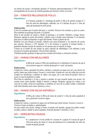 un chorro de aceite y hornéalos durante 15 minutos aproximadamente a 170º. Sírvelos
acompañados de los aros de cebolla pasados por harina y fritos en aceite.

224 – TOMATES RELLENOS DE POLLO
Ingredientes:
                   4 tomates grandes 1 pechuga de pollo 200 g de jamón curado ½
                litro de salsa de albóndigas, redondo, etc. 2 dientes de ajo ½ litro de
                salsa de bechamel sal aceite
Elaboración:
Corta los tomates por la parte del pico y vacíalos. Reserva los tomates y pica su carne.
Pica también la pechuga de pollo y el jamón.
Dora el ajo picado en aceite y añade la pechuga y el jamón. Saltéalo a fuego fuerte.
Después, agrega la carne del tomate y déjalo cocer a fuego suave durante 5 o 6 minutos
para que se reduzca bastante el agua del tomate. Ponlo a punto de sal.
Rellena con esta fritada el tomate, cúbrelo con salsa bechamel y un chorrito de aceite
por encima. Hornea a 170º durante 15 o 20 minutos si quieres el tomate hecho, o
gratínalo durante un par de minutos si no quieres que el tomate se haga.
Coloca en el fondo de una fuente la salsa caliente de albóndigas o de redondo y pon
encima los tomates gratinados. Sírvelo bien caliente.
También puedes gratinar la tapa que has cortado del tomate y colocarla encima.

225 – VAINAS CON MEJILLONES
Ingredientes:
                  600 g de vainas 300 g de mejillones 2 cebolletas 2 dientes de ajo
                sal aceite agua 1 ramita de perejil 1 cuch. de harina .
Elaboración:
Limpia las vainas, quitando los hilos, córtalas y cuécelas en agua con sal y un chorro de
aceite, hasta que estén tiernas. Escurre y resérvalas. Guarda un vaso de caldo de cocción.
Limpia los mejillones y ábrelos al vapor, con agua, sal y una rama de perejil. Saca su
carne y reserva también el caldo.
Pica fina la cebolleta y el ajo y ponlos a pochar en una cazuela ancha con aceite. En
cuanto tome color dorado, añade la harina y rehoga. Después, agrega las vainas y un
vaso de su caldo. Echa los mejillones y también un vaso de su caldo colado. Caliéntalo
todo bien durante unos cinco minutos y sirve.

226 – VAINAS CON SALSA ESPAÑOLA
Ingredientes:
                  800 g de vainas 200 g de lomo de cerdo      ½ litro de salsa española
                sal y pimienta aceite agua.
Elaboración:
Limpia las vainas y cuécelas en agua con sal hasta que estén tiernas. Escurre y reserva.
Trocea el lomo en dados y salpiméntalo.
En una sartén con aceite, rehoga el lomo. Cuando esté dorado, agrega las judías verdes
cocidas, saltea y añade la salsa española. Guísalo durante 5 minutos y sirve.

227 – VERDURITAS CRUDAS
Ingredientes:
                  1 zanahoria 1/8 de coliflor 1 tomate 1 pepino 2 ramas de apio
                250 g de queso de untar 1 taza de mahonesa 2 cucharadas de salsa de
                tomate perejil picado
Elaboración:


                                           85
 