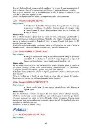Después de lavar bien la verdura, pela la zanahoria y el pepino. Trocea la zanahoria y el
apio en bastones, la coliflor en ramitos y, por último, el pepino y el tomate en dados.
Para preparar las salsas: mezcla la mahonesa con la salsa de tomate en un cuenco, y en
otro pon el queso con el perejil picado.
Coloca las verduritas en una fuente y acompáñalas con las salsas para untar.

228 – VOLOVANES DE SETAS
Ingredientes:
                  8 volovanes de hojaldre huevo batido ½ kg de setas 1 copa de
                jerez seco o vino blanco 1 cebolla 2 dientes de ajo 1 pimiento verde
                  1 vaso de caldo de carne 1 cucharada de harina aceite de oliva sal
                  salsa de tomate.
Elaboración:
Pica la cebolla muy fina y póchala en una sartén con aceite junto con 2 ajos fileteados y
el pimiento troceado hasta que se ablande. Añade las setas limpias y troceadas. Sazona y
agrega la harina rehogando, y después el vino y el caldo. Cuécelo todo junto 8 o 10
minutos hasta que espese.
Hornea los volovanes untados con huevo batido y rellénalos con las setas. Coloca la
salsa de tomate caliente en el fondo de una fuente y los volovanes encima.

229 – ZANAHORIAS CON BACALAO
Ingredientes:
                  600 g de zanahorias 300 g de bacalao desalado 200 g de guisantes
                escaldados 1 cebolleta o ½ cebolla caldo de pescado o agua 2
                huevos cocidos harina huevo batido aceite de oliva sal.
Elaboración:
En una sartén con aceite pon a pochar la cebolleta picada. Después, añade la zanahoria
en rodajas y rehoga. Sazona, cubre con el caldo y cuécelo durante 15 o 20 minutos.
Agrega los guisantes escaldados y guísalo todo junto unos minutos.
Reboza los trozos de bacalao, sin piel ni espinas, con harina y huevo, y fríelos en aceite
bien caliente.
Sirve la verdura en el fondo de una fuente, y sobre ella las tajadas de bacalao.
Espolvorea por encima con los huevos pasados por un pasapuré.

230 – ZANAHORIAS CON PANCETA
Ingredientes:
                  1 kg de zanahorias   150 g de panceta   4 cebolletas   sal   4 huevos
                agua aceite.
Elaboración:
Pela las zanahorias y córtalas en rodajas. En una cazuela pon la cebolleta troceada,
añade las zanahorias y sazona. Cuando esté todo pochado, echa la panceta, que habrás
rehogado aparte, en una sartén con aceite. Después, cúbrelo con agua y deja que cueza
durante una hora aproximadamente, poniendo a punto de sal. Acompaña el guiso con
unos huevos escalfados encima.
Por último, gratina un minuto y sirve.


Patatas
231 – ALBÓNDIGAS DE PATATA
Ingredientes:


                                           86
 