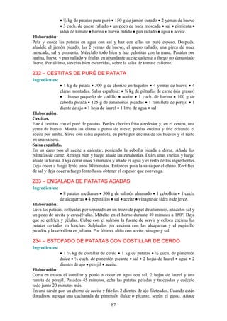 ½ kg de patatas para puré 150 g de jamón curado 2 yemas de huevo
                  3 cuch. de queso rallado un poco de nuez moscada sal pimienta
                salsa de tomate harina huevo batido pan rallado agua aceite.
Elaboración:
Pela y cuece las patatas en agua con sal y haz con ellas un puré espeso. Después,
añádele el jamón picado, las 2 yemas de huevo, el queso rallado, una pizca de nuez
moscada, sal y pimienta. Mézclalo todo bien y haz pelotitas con la masa. Pásalas por
harina, huevo y pan rallado y fríelas en abundante aceite caliente a fuego no demasiado
fuerte. Por último, sírvelas bien escurridas, sobre la salsa de tomate caliente.

232 – CESTITAS DE PURÉ DE PATATA
Ingredientes:
                  1 kg de patata 300 g de chorizo en taquitos 4 yemas de huevo 4
                claras montadas. Salsa española: ¼ kg de piltrafas de carne (sin grasas)
                  1 hueso pequeño de codillo aceite 1 cuch. de harina 100 g de
                cebolla picada 125 g de zanahorias picadas 1 ramillete de perejil 1
                diente de ajo 1 hoja de laurel 1 litro de agua sal
Elaboración:
Cestitas.
Haz 4 cestitas con el puré de patatas. Ponles chorizo frito alrededor y, en el centro, una
yema de huevo. Monta las claras a punto de nieve, ponlas encima y fríe echando el
aceite por arriba. Sirve con salsa española, en parte por encima de los huevos y el resto
en una salsera.
Salsa española.
En un cazo pon el aceite a calentar, poniendo la cebolla picada a dorar. Añade las
piltrafas de carne. Rehoga bien y luego añade las zanahorias. Dales unas vueltas y luego
añade la harina. Deja dorar unos 5 minutos y añade el agua y el resto de los ingredientes.
Deja cocer a fuego lento unos 30 minutos. Entonces pasa la salsa por el chino. Rectifica
de sal y deja cocer a fuego lento hasta obtener el espesor que convenga.

233 – ENSALADA DE PATATAS ASADAS
Ingredientes:
                  8 patatas medianas 300 g de salmón ahumado 1 cebolleta 1 cuch.
                de alcaparras 4 pepinillos sal aceite vinagre de sidra o de jerez.
Elaboración:
Lava las patatas, colócalas por separado en un trozo de papel de aluminio, añádeles sal y
un poco de aceite y envuélvelas. Mételas en el horno durante 40 minutos a 180º. Deja
que se enfríen y pélalas. Cubre con el salmón la fuente de servir y coloca encima las
patatas cortadas en lonchas. Salpícalas por encima con las alcaparras y el pepinillo
picados y la cebolleta en juliana. Por último, aliña con aceite, vinagre y sal.

234 – ESTOFADO DE PATATAS CON COSTILLAR DE CERDO
Ingredientes:
                  1 ½ kg de costillar de cerdo 1 kg de patatas ½ cuch. de pimentón
                dulce ½ cuch. de pimentón picante sal 2 hojas de laurel agua 2
                dientes de ajo perejil aceite.
Elaboración:
Corta en trozos el costillar y ponlo a cocer en agua con sal, 2 hojas de laurel y una
ramita de perejil. Pasados 45 minutos, echa las patatas peladas y troceadas y cuécelo
todo junto 20 minutos más.
En una sartén pon un chorro de aceite y fríe los 2 dientes de ajo fileteados. Cuando estén
doraditos, agrega una cucharada de pimentón dulce o picante, según el gusto. Añade
                                           87
 