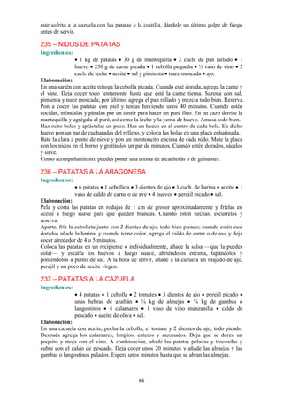 este sofrito a la cazuela con las patatas y la costilla, dándole un último golpe de fuego
antes de servir.

235 – NIDOS DE PATATAS
Ingredientes:
                  1 kg de patatas 30 g de mantequilla 2 cuch. de pan rallado           1
                huevo 250 g de carne picada 1 cebolla pequeña ½ vaso de vino           2
                cuch. de leche aceite sal y pimienta nuez moscada ajo.
Elaboración:
En una sartén con aceite rehoga la cebolla picada. Cuando esté dorada, agrega la carne y
el vino. Deja cocer todo lentamente hasta que esté la carne tierna. Sazona con sal,
pimienta y nuez moscada; por último, agrega el pan rallado y mezcla todo bien. Reserva.
Pon a cocer las patatas con piel y tenlas hirviendo unos 40 minutos. Cuando estén
cocidas, móndalas y pásalas por un tamiz para hacer un puré fino. En un cazo derrite la
mantequilla y agrégala al puré, así como la leche y la yema de huevo. Amasa todo bien.
Haz ocho bolas y aplástalas un poco. Haz un hueco en el centro de cada bola. En dicho
hueco pon un par de cucharadas del relleno, y coloca las bolas en una placa enharinada.
Bate la clara a punto de nieve y pon un montoncito encima de cada nido. Mete la placa
con los nidos en el horno y gratínalos un par de minutos. Cuando estén dorados, sácalos
y sirve.
Como acompañamiento, puedes poner una crema de alcachofas o de guisantes.

236 – PATATAS A LA ARAGONESA
Ingredientes:
                 6 patatas 1 cebolleta 3 dientes de ajo 1 cuch. de harina aceite 1
                vaso de caldo de carne o de ave 4 huevos perejil picado sal.
Elaboración:
Pela y corta las patatas en rodajas de 1 cm de grosor aproximadamente y fríelas en
aceite a fuego suave para que queden blandas. Cuando estén hechas, escúrrelas y
reserva.
Aparte, fríe la cebolleta junto con 2 dientes de ajo, todo bien picado; cuando estén casi
dorados añade la harina, y cuando tome color, agrega el caldo de carne o de ave y deja
cocer alrededor de 4 o 5 minutos.
Coloca las patatas en un recipiente o individualmente, añade la salsa —que la puedes
colar— y escalfa los huevos a fuego suave, abriéndolos encima, tapándolos y
poniéndolos a punto de sal. A la hora de servir, añade a la cazuela un majado de ajo,
perejil y un poco de aceite virgen.

237 – PATATAS A LA CAZUELA
Ingredientes:
                  4 patatas 1 cebolla 2 tomates 3 dientes de ajo perejil picado
                unas hebras de azafrán    ¼ kg de almejas    ¼ kg de gambas o
                langostinos  4 calamares     1 vaso de vino manzanilla   caldo de
                pescado aceite de oliva sal.
Elaboración:
En una cazuela con aceite, pocha la cebolla, el tomate y 2 dientes de ajo, todo picado.
Después agrega los calamares, limpios, enteros y sazonados. Deja que se doren un
poquito y moja con el vino. A continuación, añade las patatas peladas y troceadas y
cubre con el caldo de pescado. Deja cocer unos 20 minutos y añade las almejas y las
gambas o langostinos pelados. Espera unos minutos hasta que se abran las almejas.



                                           88
 